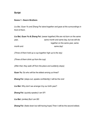 Script
Scene 1 - Sworn Brothers
Liu Bei, Guan Yu and Zhang Fei stand together and gaze at the surroundings in
front of them.
Liu Bei, Guan Yu & Zhang Fei: (swear together) We are not born on the same
year, same month and same day, but we will die
together on the same year, same
month and same day!
(Three of them hold up a cup together high up to the sky)
(Three of them drink up from the cup)
(After that, they walk off from the place and suddenly stops)
Guan Yu: So who will be the eldest among us three?
Zhang Fei: (steps out, speaks confidently) I will be the one!
Liu Bei: Why don’t we arrange it by our birth year?
Zhang Fei: (quickly speaks) I am 97!
Liu Bei: (smiles) But I am 95!
Zhang Fei: (feels down but still having hope) Then I will be the second eldest.
 