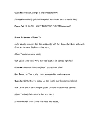 Guan Yu: (looks at Zhang Fei and smiles) I am 96.
(Zhang Fei childishly gets bad-tempered and throws the cup on the floor)
Zhang Fei: (SHOUTS) I WANT TO BE THE ELDEST! (storms off)
Scene 2 - Murder of Guan Yu
(After a battle between Cao Cao and Liu Bei with Sun Quan, Sun Quan walks with
Guan Yu for some R&R in a coffee shop.)
(Guan Yu puts his blade aside)
Sun Quan: (acts tired) Wow, that was tough. I am so tired right now.
Guan Yu: (looks at Sun Quan) Didn’t you workout often?
Sun Quan: No. That is why I need someone like you in my army.
Guan Yu: No! I will never betray Liu Bei. (walks over to order something)
Sun Quan: This is what you get! (stabs Guan Yu to death from behind)
(Guan Yu slowly falls onto the floor and dies.)
(Sun Quan then takes Guan Yu’s blade and leaves.)
 