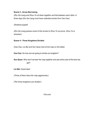 Scene 3 - Arrow Borrowing
(Zhu Ge Liang and Zhou Yu sit down together and bet between each other, in
three days Zhu Ge Liang must have collected arrows from Cao Cao)
(Shadow puppet)
(Zhu Ge Liang passes some of the arrows to Zhou Yu as prove. Zhou Yu is
shocked.)
Scene 4 - Three Kingdoms Divided
(Cao Cao, Liu Bei and Sun Quan look at the map on the table)
Cao Cao: So how are we going to divide our kingdom?
Sun Quan: Why don’t we tear the map together and see which part of the land we
get?
Liu Bei: Good idea!
(Three of them tears the map aggresively.)
(The three kingdoms are divided.)
-The end-
 