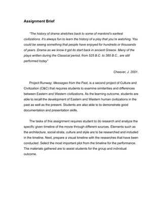 Assignment Brief
“The history of drama stretches back to some of mankind’s earliest
civilizations. It’s always fun to learn the history of a play that you’re watching. You
could be seeing something that people have enjoyed for hundreds or thousands
of years. Drama as we know it got its start back in ancient Greece. Many of the
plays written during the Classical period, from 525 B.C. to 385 B.C., are still
performed today”
Cheever, J. 2001.
Project Runway: Messages from the Past, is a second project of Culture and
Civilization (C&C) that requires students to examine similarities and differences
between Eastern and Western civilizations. As the learning outcome, students are
able to recall the development of Eastern and Western human civilizations in the
past as well as the present. Students are also able to to demonstrate good
documentation and presentation skills.
The tasks of this assignment requires student to do research and analyze the
specific given timeline of the movie through different sources. Elements such as
the architecture, social strata, culture and style are to be researched and included
in the timeline. Next, prepare a visual timeline with the researches that have been
conducted. Select the most important plot from the timeline for the performance.
The materials gathered are to assist students for the group and individual
outcome.
 