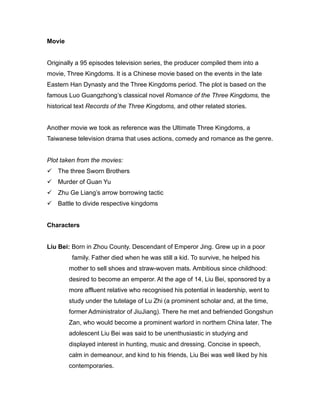 Movie
Originally a 95 episodes television series, the producer compiled them into a
movie, Three Kingdoms. It is a Chinese movie based on the events in the late
Eastern Han Dynasty and the Three Kingdoms period. The plot is based on the
famous Luo Guangzhong’s classical novel Romance of the Three Kingdoms, the
historical text Records of the Three Kingdoms, and other related stories.
Another movie we took as reference was the Ultimate Three Kingdoms, a
Taiwanese television drama that uses actions, comedy and romance as the genre.
Plot taken from the movies:
 The three Sworn Brothers
 Murder of Guan Yu
 Zhu Ge Liang’s arrow borrowing tactic
 Battle to divide respective kingdoms
Characters
Liu Bei: Born in Zhou County. Descendant of Emperor Jing. Grew up in a poor
family. Father died when he was still a kid. To survive, he helped his
mother to sell shoes and straw-woven mats. Ambitious since childhood:
desired to become an emperor. At the age of 14, Liu Bei, sponsored by a
more affluent relative who recognised his potential in leadership, went to
study under the tutelage of Lu Zhi (a prominent scholar and, at the time,
former Administrator of JiuJiang). There he met and befriended Gongshun
Zan, who would become a prominent warlord in northern China later. The
adolescent Liu Bei was said to be unenthusiastic in studying and
displayed interest in hunting, music and dressing. Concise in speech,
calm in demeanour, and kind to his friends, Liu Bei was well liked by his
contemporaries.
 