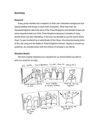 Summary
Research
Every group member did a research on their own characters background and
special abilities that brings a ring to their characters. Other than that, we
discussed together about the story of the Three Kingdoms and decided to take out
some important plots out of the Three Kingdoms because it consists of many
stories which are also interesting. In the end, we decided to use the scene where
Guan Yu was murdered by a subordinate of Sun Quan, the arrow-borrowing tactic
of Zhu Ge Liang and the Battle of Three Kingdoms Division. Hoping to amuse our
audience, we included action with the mixture of comedy in our drama.
Storyline Sketch
We have roughly sketched out a storyline for our drama before we start to
write our script for our play.
 