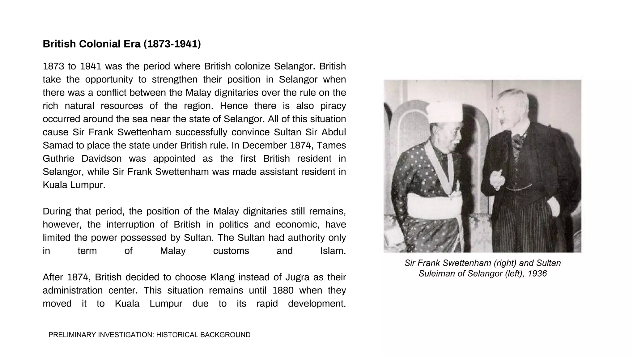 Sir Frank Swettenham (right) and Sultan
Suleiman of Selangor (left), 1936
1873 to 1941 was the period where British colonize Selangor. British
take the opportunity to strengthen their position in Selangor when
there was a conflict between the Malay dignitaries over the rule on the
rich natural resources of the region. Hence there is also piracy
occurred around the sea near the state of Selangor. All of this situation
cause Sir Frank Swettenham successfully convince Sultan Sir Abdul
Samad to place the state under British rule. In December 1874, Tames
Guthrie Davidson was appointed as the first British resident in
Selangor, while Sir Frank Swettenham was made assistant resident in
Kuala Lumpur.
During that period, the position of the Malay dignitaries still remains,
however, the interruption of British in politics and economic, have
limited the power possessed by Sultan. The Sultan had authority only
in term of Malay customs and Islam.
After 1874, British decided to choose Klang instead of Jugra as their
administration center. This situation remains until 1880 when they
moved it to Kuala Lumpur due to its rapid development.
British Colonial Era (1873-1941)
PRELIMINARY INVESTIGATION: HISTORICAL BACKGROUND
 