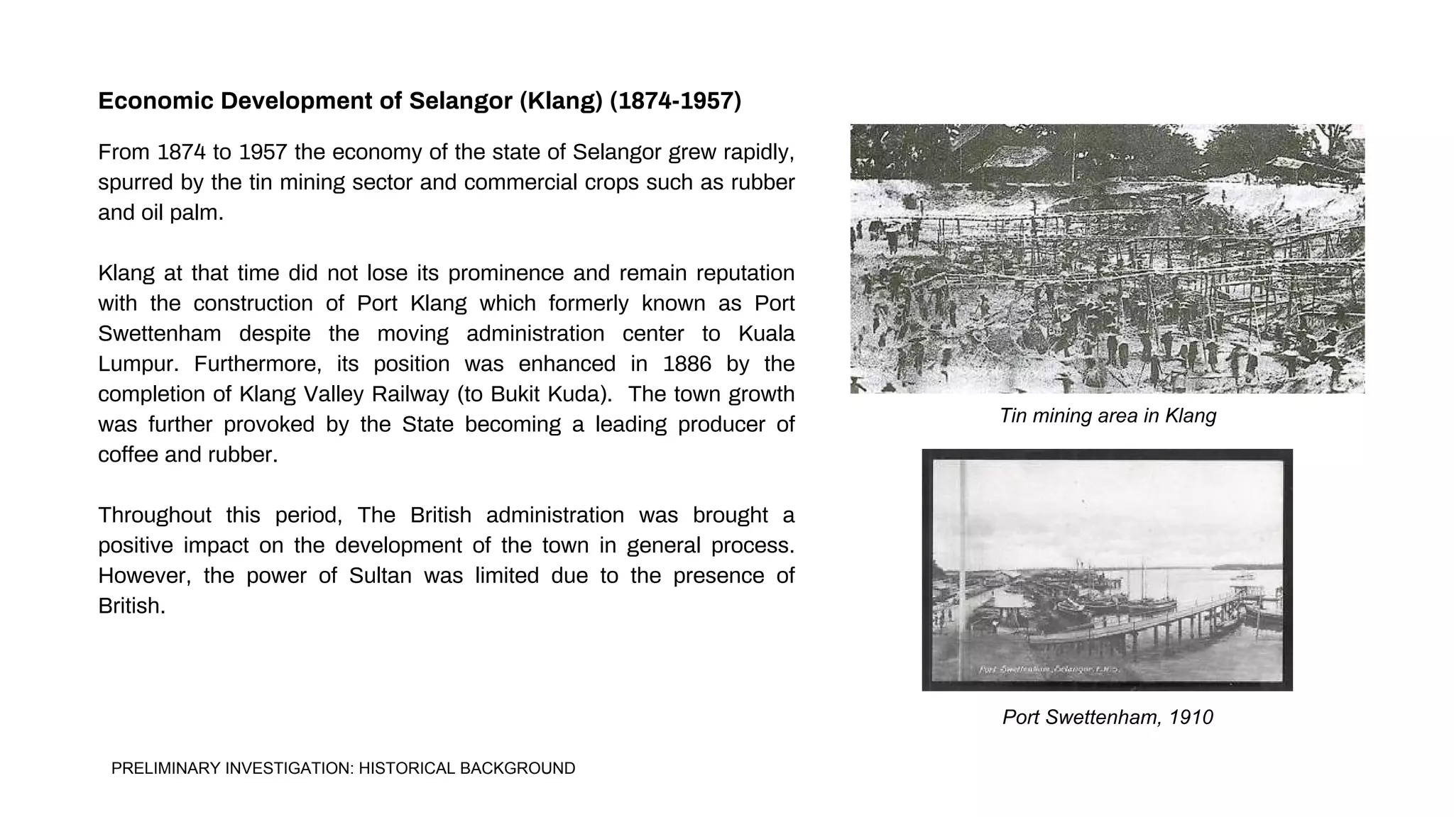 Tin mining area in Klang
Port Swettenham, 1910
From 1874 to 1957 the economy of the state of Selangor grew rapidly,
spurred by the tin mining sector and commercial crops such as rubber
and oil palm.
Klang at that time did not lose its prominence and remain reputation
with the construction of Port Klang which formerly known as Port
Swettenham despite the moving administration center to Kuala
Lumpur. Furthermore, its position was enhanced in 1886 by the
completion of Klang Valley Railway (to Bukit Kuda). The town growth
was further provoked by the State becoming a leading producer of
coffee and rubber.
Throughout this period, The British administration was brought a
positive impact on the development of the town in general process.
However, the power of Sultan was limited due to the presence of
British.
Economic Development of Selangor (Klang) (1874-1957)
PRELIMINARY INVESTIGATION: HISTORICAL BACKGROUND
 