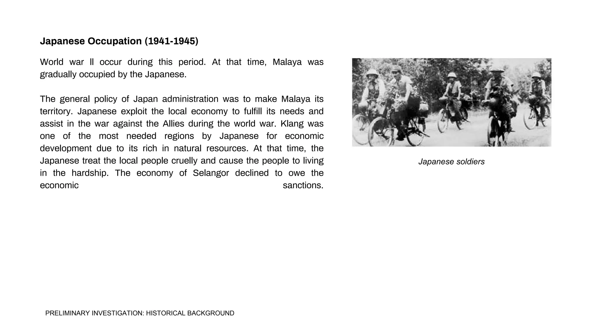 Japanese soldiers
World war ll occur during this period. At that time, Malaya was
gradually occupied by the Japanese.
The general policy of Japan administration was to make Malaya its
territory. Japanese exploit the local economy to fulfill its needs and
assist in the war against the Allies during the world war. Klang was
one of the most needed regions by Japanese for economic
development due to its rich in natural resources. At that time, the
Japanese treat the local people cruelly and cause the people to living
in the hardship. The economy of Selangor declined to owe the
economic sanctions.
Japanese Occupation (1941-1945)
PRELIMINARY INVESTIGATION: HISTORICAL BACKGROUND
 