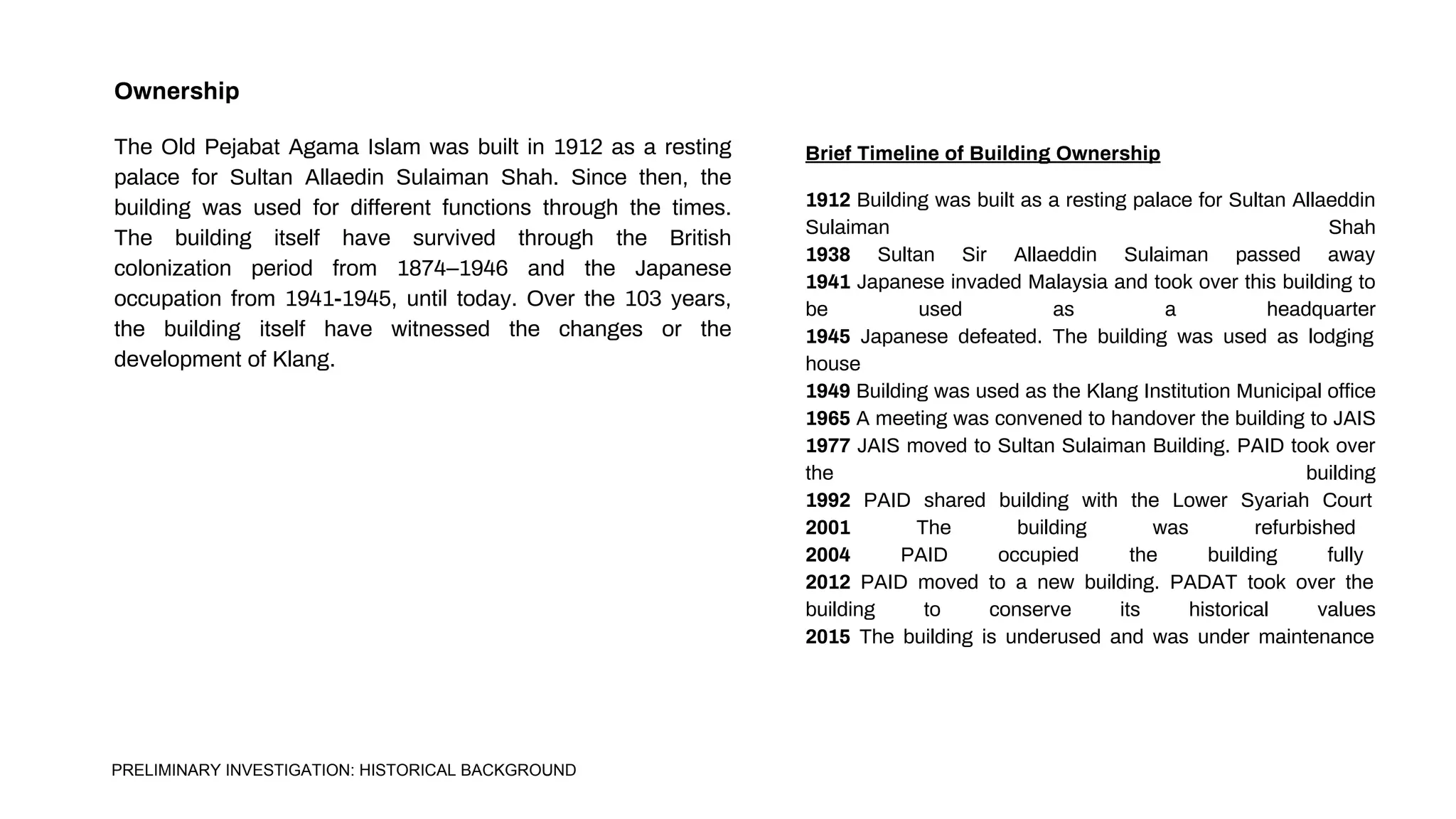 Ownership
The Old Pejabat Agama Islam was built in 1912 as a resting
palace for Sultan Allaedin Sulaiman Shah. Since then, the
building was used for different functions through the times.
The building itself have survived through the British
colonization period from 1874–1946 and the Japanese
occupation from 1941-1945, until today. Over the 103 years,
the building itself have witnessed the changes or the
development of Klang.
1912 Building was built as a resting palace for Sultan Allaeddin
Sulaiman Shah
1938 Sultan Sir Allaeddin Sulaiman passed away
1941 Japanese invaded Malaysia and took over this building to
be used as a headquarter
1945 Japanese defeated. The building was used as lodging
house
1949 Building was used as the Klang Institution Municipal office
1965 A meeting was convened to handover the building to JAIS
1977 JAIS moved to Sultan Sulaiman Building. PAID took over
the building
1992 PAID shared building with the Lower Syariah Court
2001 The building was refurbished
2004 PAID occupied the building fully
2012 PAID moved to a new building. PADAT took over the
building to conserve its historical values
2015 The building is underused and was under maintenance
Brief Timeline of Building Ownership
PRELIMINARY INVESTIGATION: HISTORICAL BACKGROUND
 