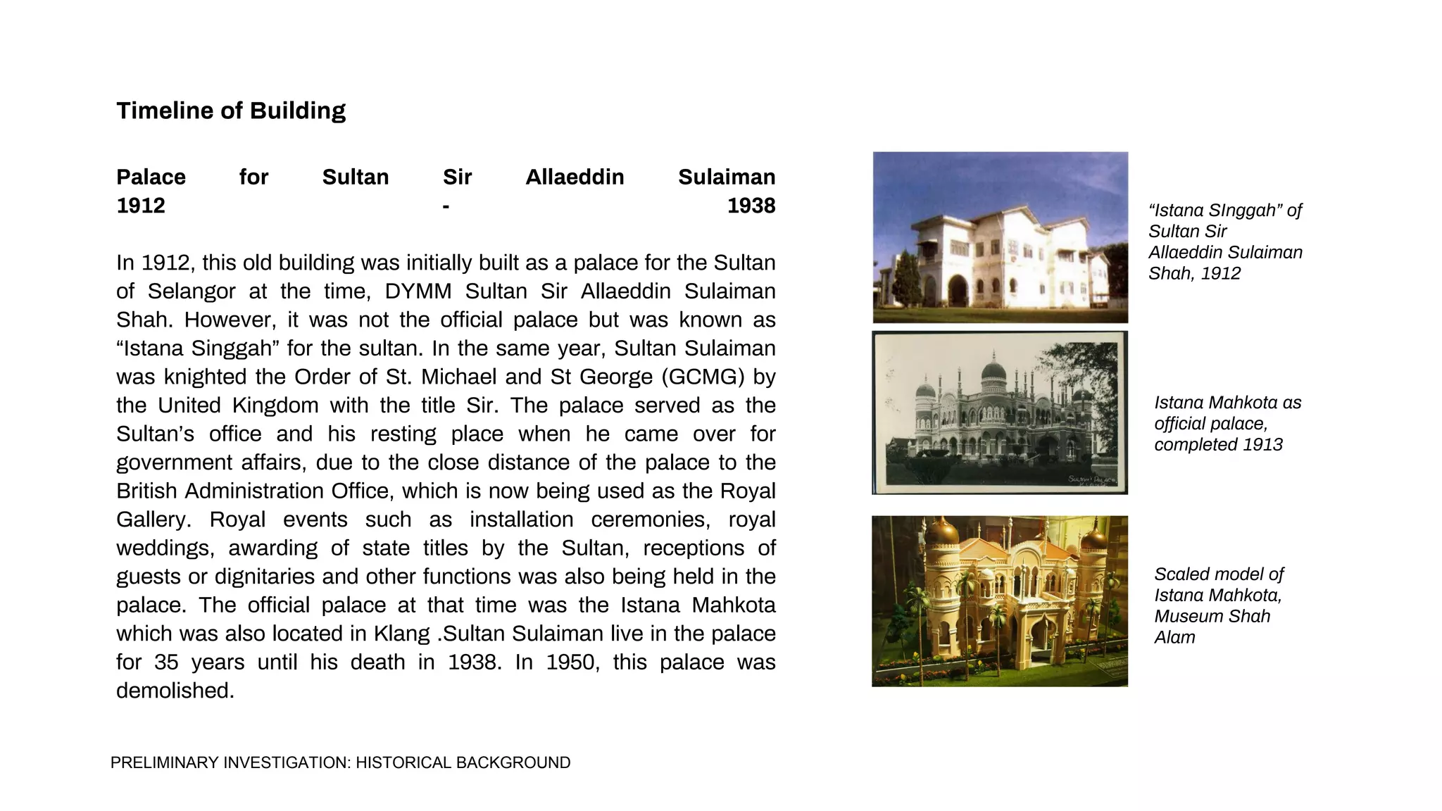 Timeline of Building
Palace for Sultan Sir Allaeddin Sulaiman
1912 - 1938
In 1912, this old building was initially built as a palace for the Sultan
of Selangor at the time, DYMM Sultan Sir Allaeddin Sulaiman
Shah. However, it was not the official palace but was known as
“Istana Singgah” for the sultan. In the same year, Sultan Sulaiman
was knighted the Order of St. Michael and St George (GCMG) by
the United Kingdom with the title Sir. The palace served as the
Sultan’s office and his resting place when he came over for
government affairs, due to the close distance of the palace to the
British Administration Office, which is now being used as the Royal
Gallery. Royal events such as installation ceremonies, royal
weddings, awarding of state titles by the Sultan, receptions of
guests or dignitaries and other functions was also being held in the
palace. The official palace at that time was the Istana Mahkota
which was also located in Klang .Sultan Sulaiman live in the palace
for 35 years until his death in 1938. In 1950, this palace was
demolished.
“Istana SInggah” of
Sultan Sir
Allaeddin Sulaiman
Shah, 1912
Istana Mahkota as
official palace,
completed 1913
Scaled model of
Istana Mahkota,
Museum Shah
Alam
PRELIMINARY INVESTIGATION: HISTORICAL BACKGROUND
 