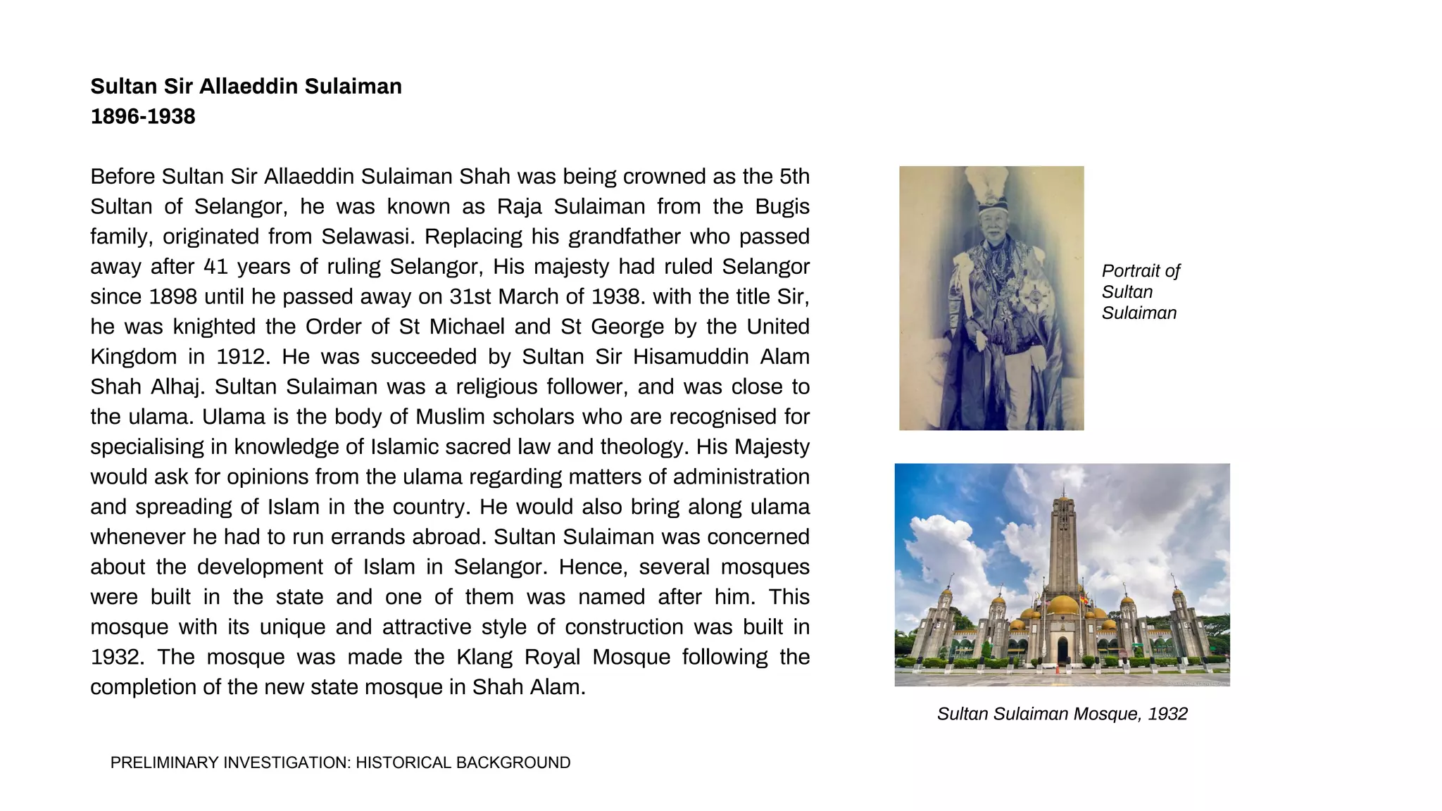 Sultan Sir Allaeddin Sulaiman
1896-1938
Before Sultan Sir Allaeddin Sulaiman Shah was being crowned as the 5th
Sultan of Selangor, he was known as Raja Sulaiman from the Bugis
family, originated from Selawasi. Replacing his grandfather who passed
away after 41 years of ruling Selangor, His majesty had ruled Selangor
since 1898 until he passed away on 31st March of 1938. with the title Sir,
he was knighted the Order of St Michael and St George by the United
Kingdom in 1912. He was succeeded by Sultan Sir Hisamuddin Alam
Shah Alhaj. Sultan Sulaiman was a religious follower, and was close to
the ulama. Ulama is the body of Muslim scholars who are recognised for
specialising in knowledge of Islamic sacred law and theology. His Majesty
would ask for opinions from the ulama regarding matters of administration
and spreading of Islam in the country. He would also bring along ulama
whenever he had to run errands abroad. Sultan Sulaiman was concerned
about the development of Islam in Selangor. Hence, several mosques
were built in the state and one of them was named after him. This
mosque with its unique and attractive style of construction was built in
1932. The mosque was made the Klang Royal Mosque following the
completion of the new state mosque in Shah Alam.
Portrait of
Sultan
Sulaiman
Sultan Sulaiman Mosque, 1932
PRELIMINARY INVESTIGATION: HISTORICAL BACKGROUND
 