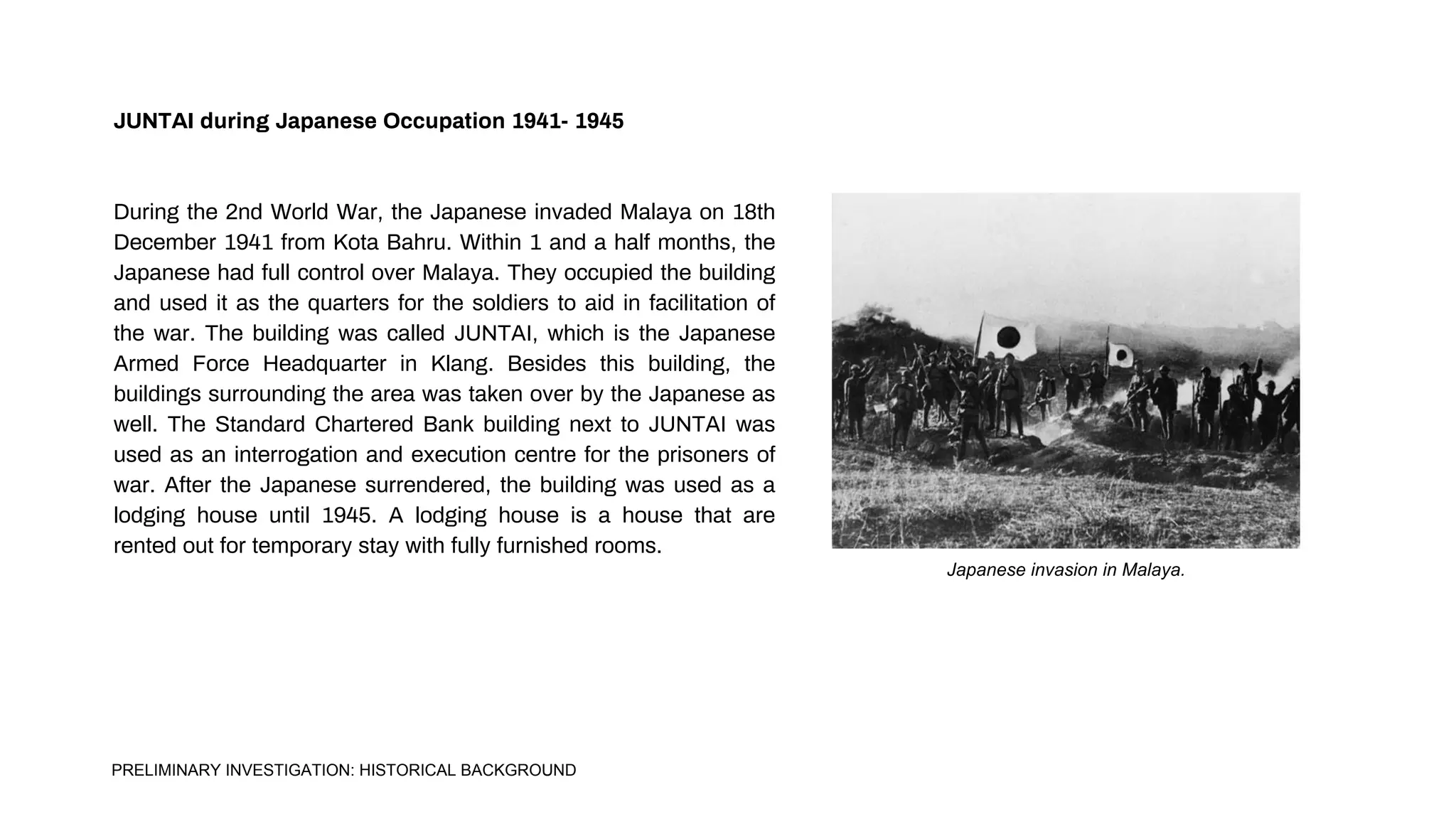 JUNTAI during Japanese Occupation 1941- 1945
During the 2nd World War, the Japanese invaded Malaya on 18th
December 1941 from Kota Bahru. Within 1 and a half months, the
Japanese had full control over Malaya. They occupied the building
and used it as the quarters for the soldiers to aid in facilitation of
the war. The building was called JUNTAI, which is the Japanese
Armed Force Headquarter in Klang. Besides this building, the
buildings surrounding the area was taken over by the Japanese as
well. The Standard Chartered Bank building next to JUNTAI was
used as an interrogation and execution centre for the prisoners of
war. After the Japanese surrendered, the building was used as a
lodging house until 1945. A lodging house is a house that are
rented out for temporary stay with fully furnished rooms.
Japanese invasion in Malaya.
PRELIMINARY INVESTIGATION: HISTORICAL BACKGROUND
 