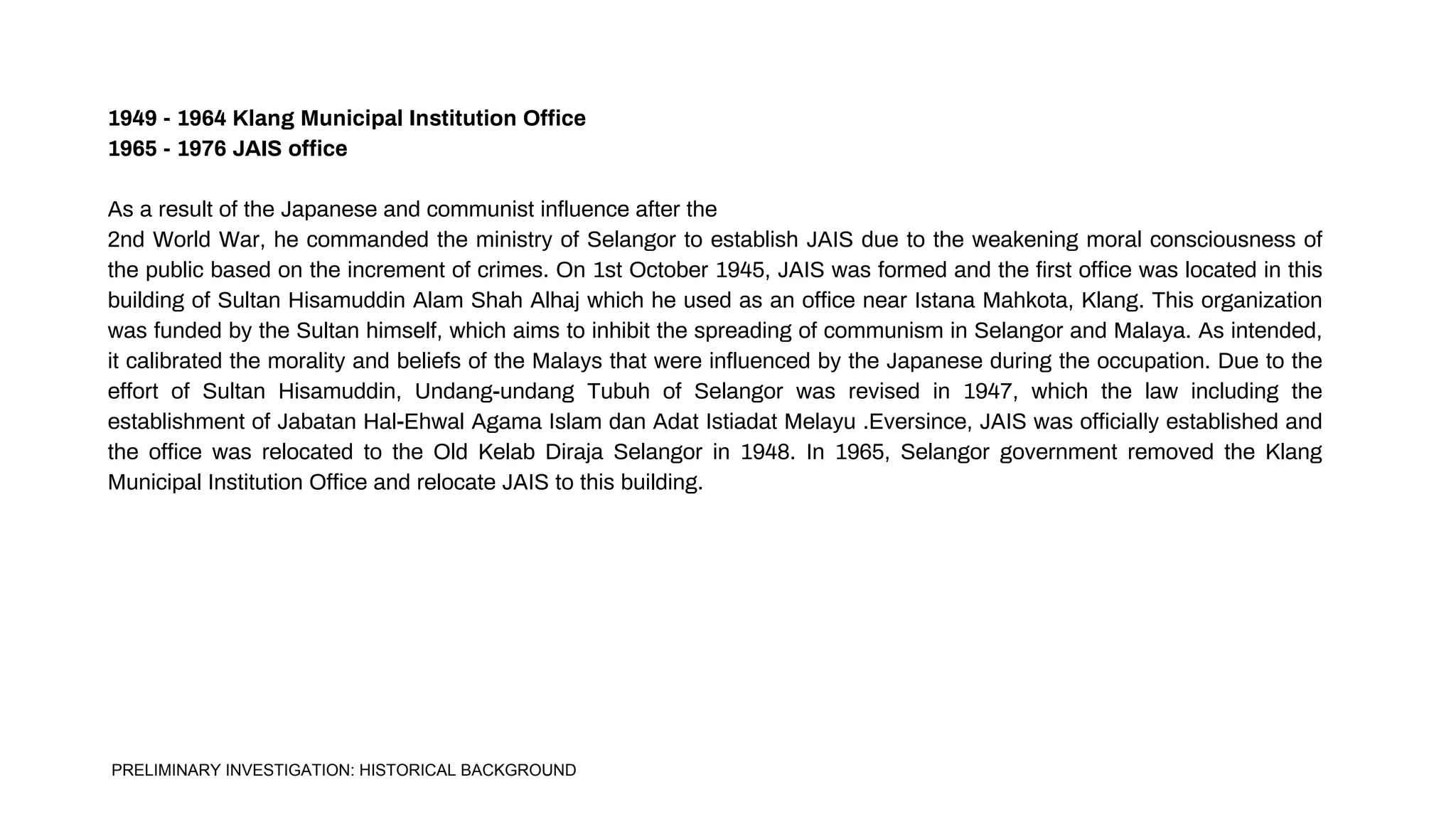 1949 - 1964 Klang Municipal Institution Office
1965 - 1976 JAIS office
As a result of the Japanese and communist influence after the
2nd World War, he commanded the ministry of Selangor to establish JAIS due to the weakening moral consciousness of
the public based on the increment of crimes. On 1st October 1945, JAIS was formed and the first office was located in this
building of Sultan Hisamuddin Alam Shah Alhaj which he used as an office near Istana Mahkota, Klang. This organization
was funded by the Sultan himself, which aims to inhibit the spreading of communism in Selangor and Malaya. As intended,
it calibrated the morality and beliefs of the Malays that were influenced by the Japanese during the occupation. Due to the
effort of Sultan Hisamuddin, Undang-undang Tubuh of Selangor was revised in 1947, which the law including the
establishment of Jabatan Hal-Ehwal Agama Islam dan Adat Istiadat Melayu .Eversince, JAIS was officially established and
the office was relocated to the Old Kelab Diraja Selangor in 1948. In 1965, Selangor government removed the Klang
Municipal Institution Office and relocate JAIS to this building.
PRELIMINARY INVESTIGATION: HISTORICAL BACKGROUND
 