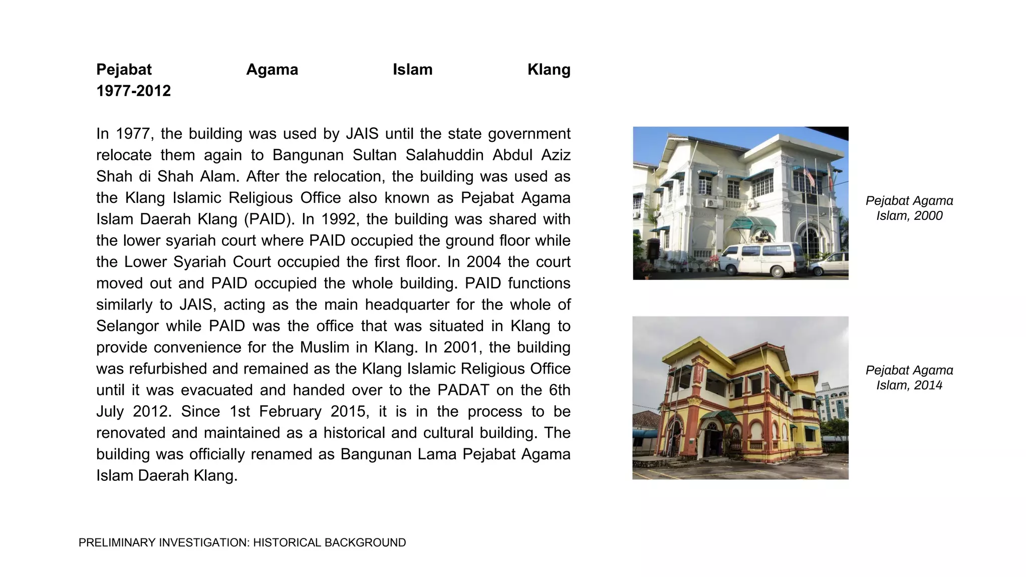 Pejabat Agama Islam Klang
1977-2012
In 1977, the building was used by JAIS until the state government
relocate them again to Bangunan Sultan Salahuddin Abdul Aziz
Shah di Shah Alam. After the relocation, the building was used as
the Klang Islamic Religious Office also known as Pejabat Agama
Islam Daerah Klang (PAID). In 1992, the building was shared with
the lower syariah court where PAID occupied the ground floor while
the Lower Syariah Court occupied the first floor. In 2004 the court
moved out and PAID occupied the whole building. PAID functions
similarly to JAIS, acting as the main headquarter for the whole of
Selangor while PAID was the office that was situated in Klang to
provide convenience for the Muslim in Klang. In 2001, the building
was refurbished and remained as the Klang Islamic Religious Office
until it was evacuated and handed over to the PADAT on the 6th
July 2012. Since 1st February 2015, it is in the process to be
renovated and maintained as a historical and cultural building. The
building was officially renamed as Bangunan Lama Pejabat Agama
Islam Daerah Klang.
Pejabat Agama
Islam, 2000
Pejabat Agama
Islam, 2014
PRELIMINARY INVESTIGATION: HISTORICAL BACKGROUND
 
