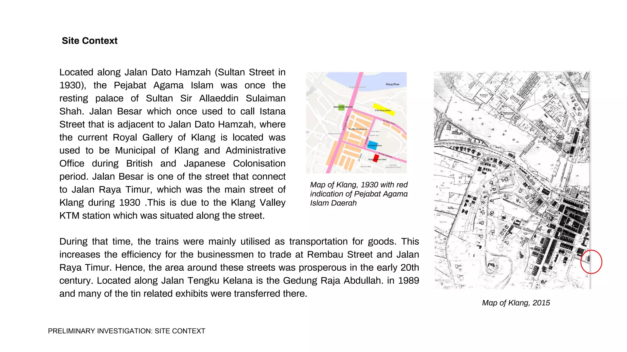 Located along Jalan Dato Hamzah (Sultan Street in
1930), the Pejabat Agama Islam was once the
resting palace of Sultan Sir Allaeddin Sulaiman
Shah. Jalan Besar which once used to call Istana
Street that is adjacent to Jalan Dato Hamzah, where
the current Royal Gallery of Klang is located was
used to be Municipal of Klang and Administrative
Office during British and Japanese Colonisation
period. Jalan Besar is one of the street that connect
to Jalan Raya Timur, which was the main street of
Klang during 1930 .This is due to the Klang Valley
KTM station which was situated along the street.
Site Context
Map of Klang, 2015
Map of Klang, 1930 with red
indication of Pejabat Agama
Islam Daerah
During that time, the trains were mainly utilised as transportation for goods. This
increases the efficiency for the businessmen to trade at Rembau Street and Jalan
Raya Timur. Hence, the area around these streets was prosperous in the early 20th
century. Located along Jalan Tengku Kelana is the Gedung Raja Abdullah. in 1989
and many of the tin related exhibits were transferred there.
PRELIMINARY INVESTIGATION: SITE CONTEXT
 