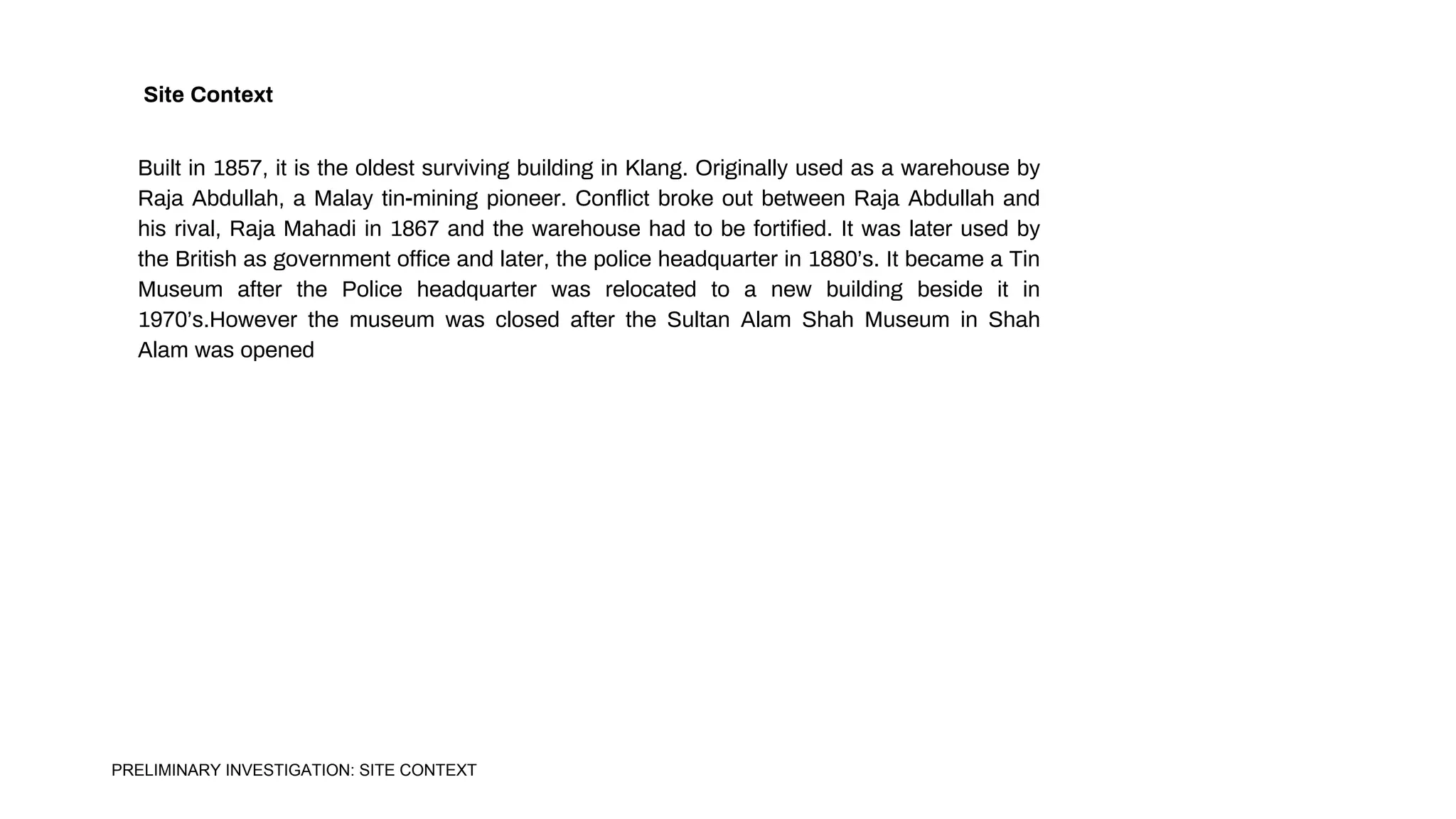 Built in 1857, it is the oldest surviving building in Klang. Originally used as a warehouse by
Raja Abdullah, a Malay tin-mining pioneer. Conflict broke out between Raja Abdullah and
his rival, Raja Mahadi in 1867 and the warehouse had to be fortified. It was later used by
the British as government office and later, the police headquarter in 1880’s. It became a Tin
Museum after the Police headquarter was relocated to a new building beside it in
1970’s.However the museum was closed after the Sultan Alam Shah Museum in Shah
Alam was opened
Site Context
PRELIMINARY INVESTIGATION: SITE CONTEXT
 