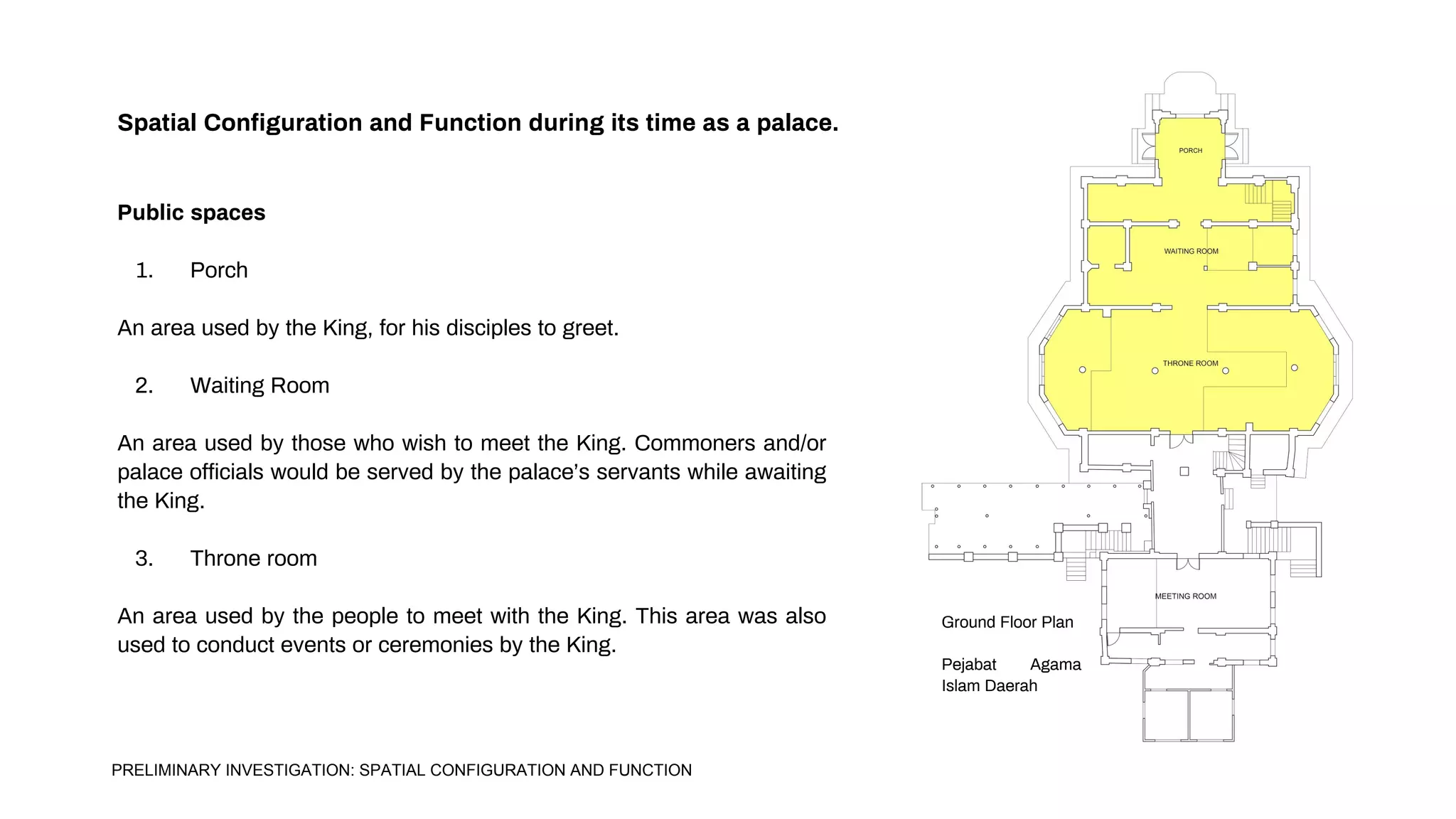 Spatial Configuration and Function during its time as a palace.
Public spaces
1. Porch
An area used by the King, for his disciples to greet.
2. Waiting Room
An area used by those who wish to meet the King. Commoners and/or
palace officials would be served by the palace’s servants while awaiting
the King.
3. Throne room
An area used by the people to meet with the King. This area was also
used to conduct events or ceremonies by the King.
Ground Floor Plan
Pejabat Agama
Islam Daerah
PRELIMINARY INVESTIGATION: SPATIAL CONFIGURATION AND FUNCTION
 