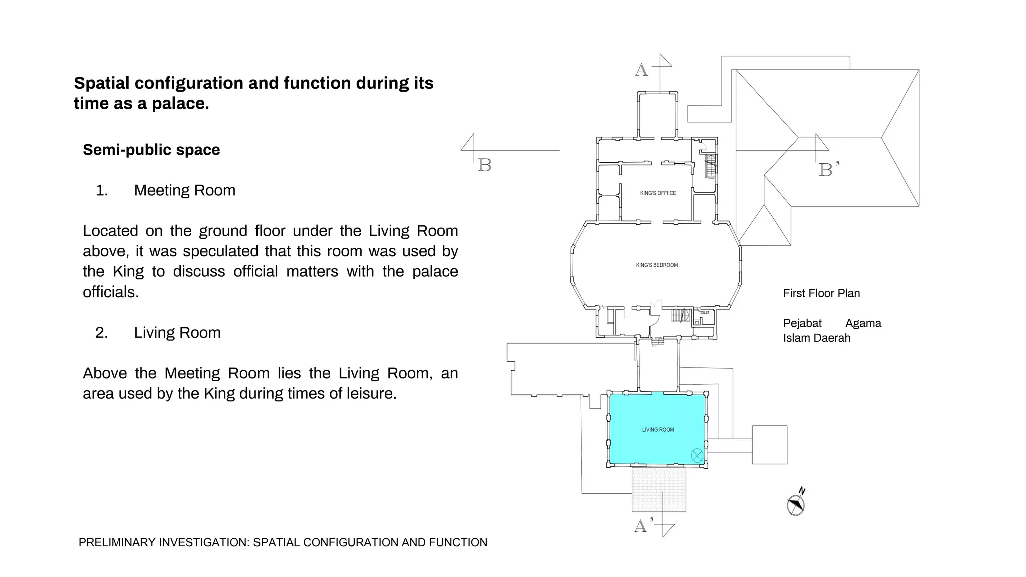 Spatial configuration and function during its
time as a palace.
Semi-public space
1. Meeting Room
Located on the ground floor under the Living Room
above, it was speculated that this room was used by
the King to discuss official matters with the palace
officials.
2. Living Room
Above the Meeting Room lies the Living Room, an
area used by the King during times of leisure.
First Floor Plan
Pejabat Agama
Islam Daerah
PRELIMINARY INVESTIGATION: SPATIAL CONFIGURATION AND FUNCTION
 
