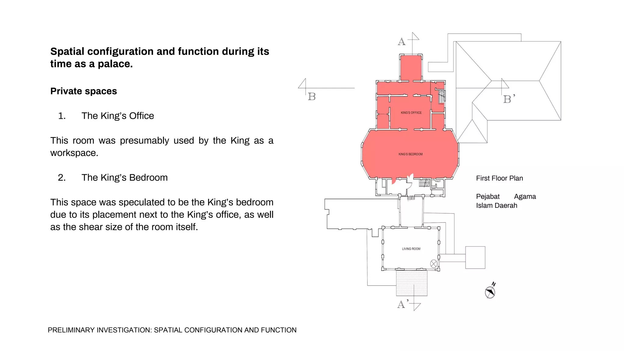 Spatial configuration and function during its
time as a palace.
Private spaces
1. The King’s Office
This room was presumably used by the King as a
workspace.
2. The King’s Bedroom
This space was speculated to be the King’s bedroom
due to its placement next to the King’s office, as well
as the shear size of the room itself.
First Floor Plan
Pejabat Agama
Islam Daerah
PRELIMINARY INVESTIGATION: SPATIAL CONFIGURATION AND FUNCTION
 