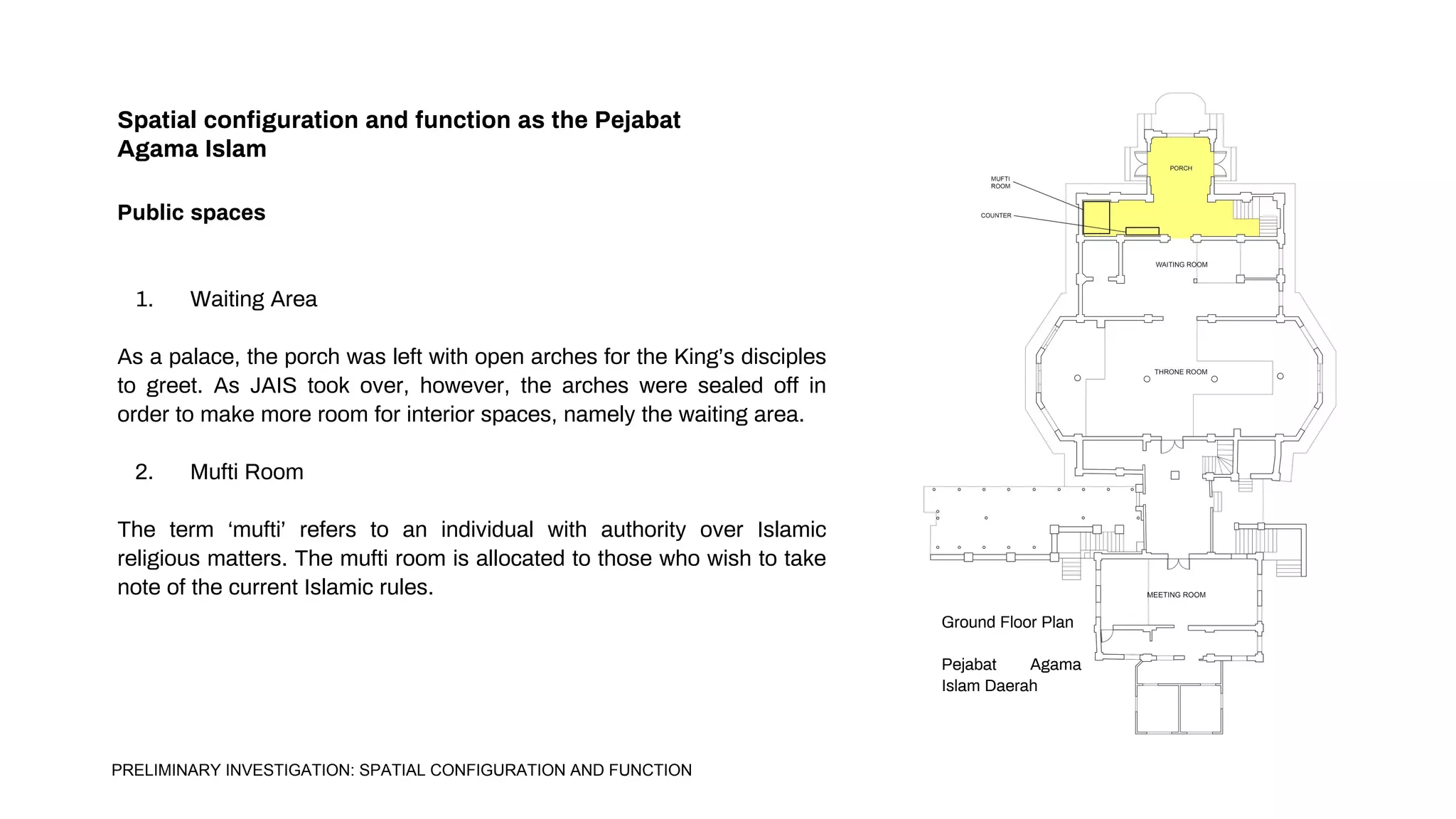 Spatial configuration and function as the Pejabat
Agama Islam
Public spaces
1. Waiting Area
As a palace, the porch was left with open arches for the King’s disciples
to greet. As JAIS took over, however, the arches were sealed off in
order to make more room for interior spaces, namely the waiting area.
2. Mufti Room
The term ‘mufti’ refers to an individual with authority over Islamic
religious matters. The mufti room is allocated to those who wish to take
note of the current Islamic rules.
Ground Floor Plan
Pejabat Agama
Islam Daerah
PRELIMINARY INVESTIGATION: SPATIAL CONFIGURATION AND FUNCTION
 