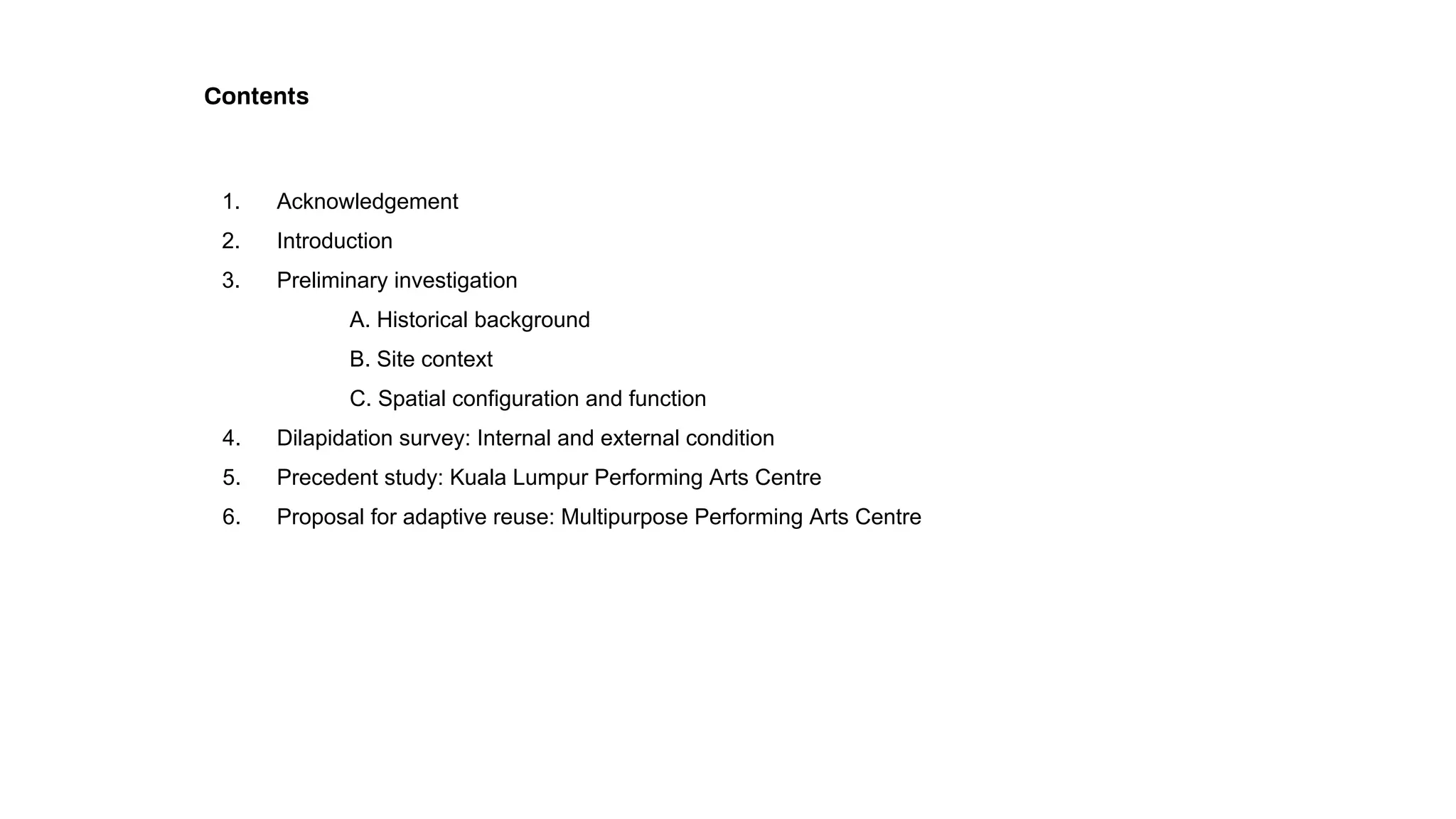 Contents
1. Acknowledgement
2. Introduction
3. Preliminary investigation
A. Historical background
B. Site context
C. Spatial configuration and function
4. Dilapidation survey: Internal and external condition
5. Precedent study: Kuala Lumpur Performing Arts Centre
6. Proposal for adaptive reuse: Multipurpose Performing Arts Centre
 