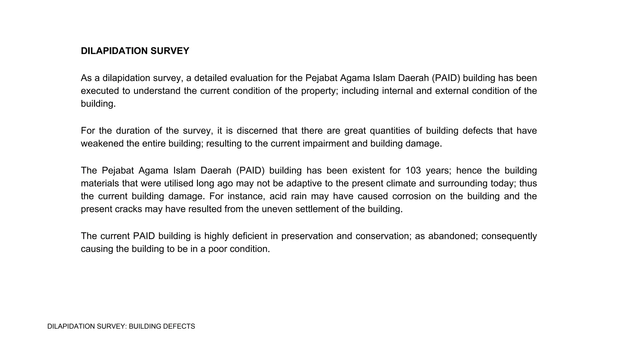 DILAPIDATION SURVEY
As a dilapidation survey, a detailed evaluation for the Pejabat Agama Islam Daerah (PAID) building has been
executed to understand the current condition of the property; including internal and external condition of the
building.
For the duration of the survey, it is discerned that there are great quantities of building defects that have
weakened the entire building; resulting to the current impairment and building damage.
The Pejabat Agama Islam Daerah (PAID) building has been existent for 103 years; hence the building
materials that were utilised long ago may not be adaptive to the present climate and surrounding today; thus
the current building damage. For instance, acid rain may have caused corrosion on the building and the
present cracks may have resulted from the uneven settlement of the building.
The current PAID building is highly deficient in preservation and conservation; as abandoned; consequently
causing the building to be in a poor condition.
DILAPIDATION SURVEY: BUILDING DEFECTS
 