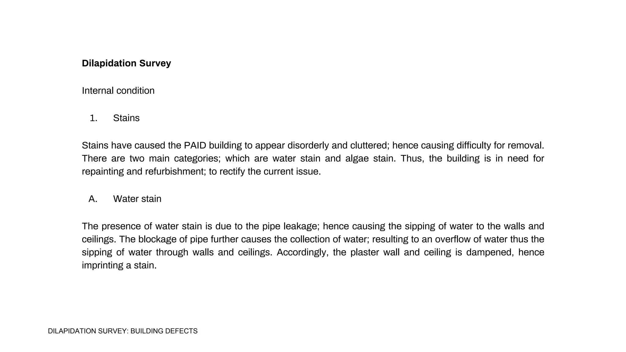 Dilapidation Survey
Internal condition
1. Stains
Stains have caused the PAID building to appear disorderly and cluttered; hence causing difficulty for removal.
There are two main categories; which are water stain and algae stain. Thus, the building is in need for
repainting and refurbishment; to rectify the current issue.
A. Water stain
The presence of water stain is due to the pipe leakage; hence causing the sipping of water to the walls and
ceilings. The blockage of pipe further causes the collection of water; resulting to an overflow of water thus the
sipping of water through walls and ceilings. Accordingly, the plaster wall and ceiling is dampened, hence
imprinting a stain.
DILAPIDATION SURVEY: BUILDING DEFECTS
 