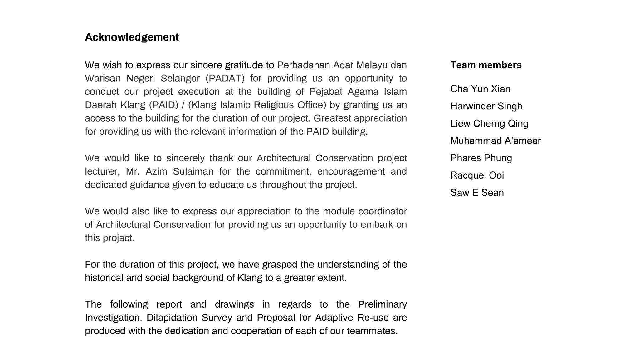 Acknowledgement
We wish to express our sincere gratitude to Perbadanan Adat Melayu dan
Warisan Negeri Selangor (PADAT) for providing us an opportunity to
conduct our project execution at the building of Pejabat Agama Islam
Daerah Klang (PAID) / (Klang Islamic Religious Office) by granting us an
access to the building for the duration of our project. Greatest appreciation
for providing us with the relevant information of the PAID building.
We would like to sincerely thank our Architectural Conservation project
lecturer, Mr. Azim Sulaiman for the commitment, encouragement and
dedicated guidance given to educate us throughout the project.
We would also like to express our appreciation to the module coordinator
of Architectural Conservation for providing us an opportunity to embark on
this project.
For the duration of this project, we have grasped the understanding of the
historical and social background of Klang to a greater extent.
The following report and drawings in regards to the Preliminary
Investigation, Dilapidation Survey and Proposal for Adaptive Re-use are
produced with the dedication and cooperation of each of our teammates.
Team members
Cha Yun Xian
Harwinder Singh
Liew Cherng Qing
Muhammad A’ameer
Phares Phung
Racquel Ooi
Saw E Sean
 