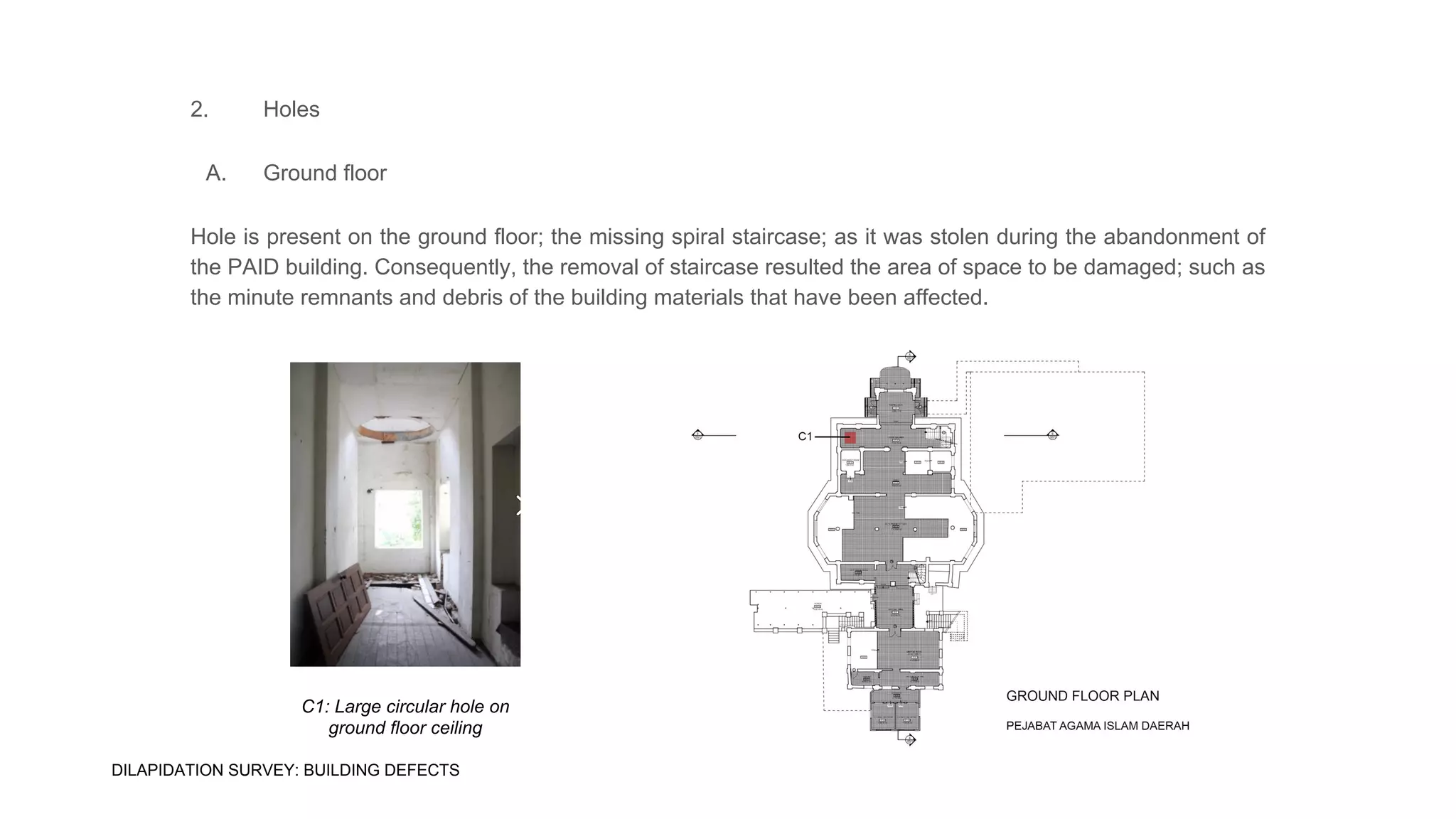 2. Holes
A. Ground floor
Hole is present on the ground floor; the missing spiral staircase; as it was stolen during the abandonment of
the PAID building. Consequently, the removal of staircase resulted the area of space to be damaged; such as
the minute remnants and debris of the building materials that have been affected.
C1: Large circular hole on
ground floor ceiling
DILAPIDATION SURVEY: BUILDING DEFECTS
 
