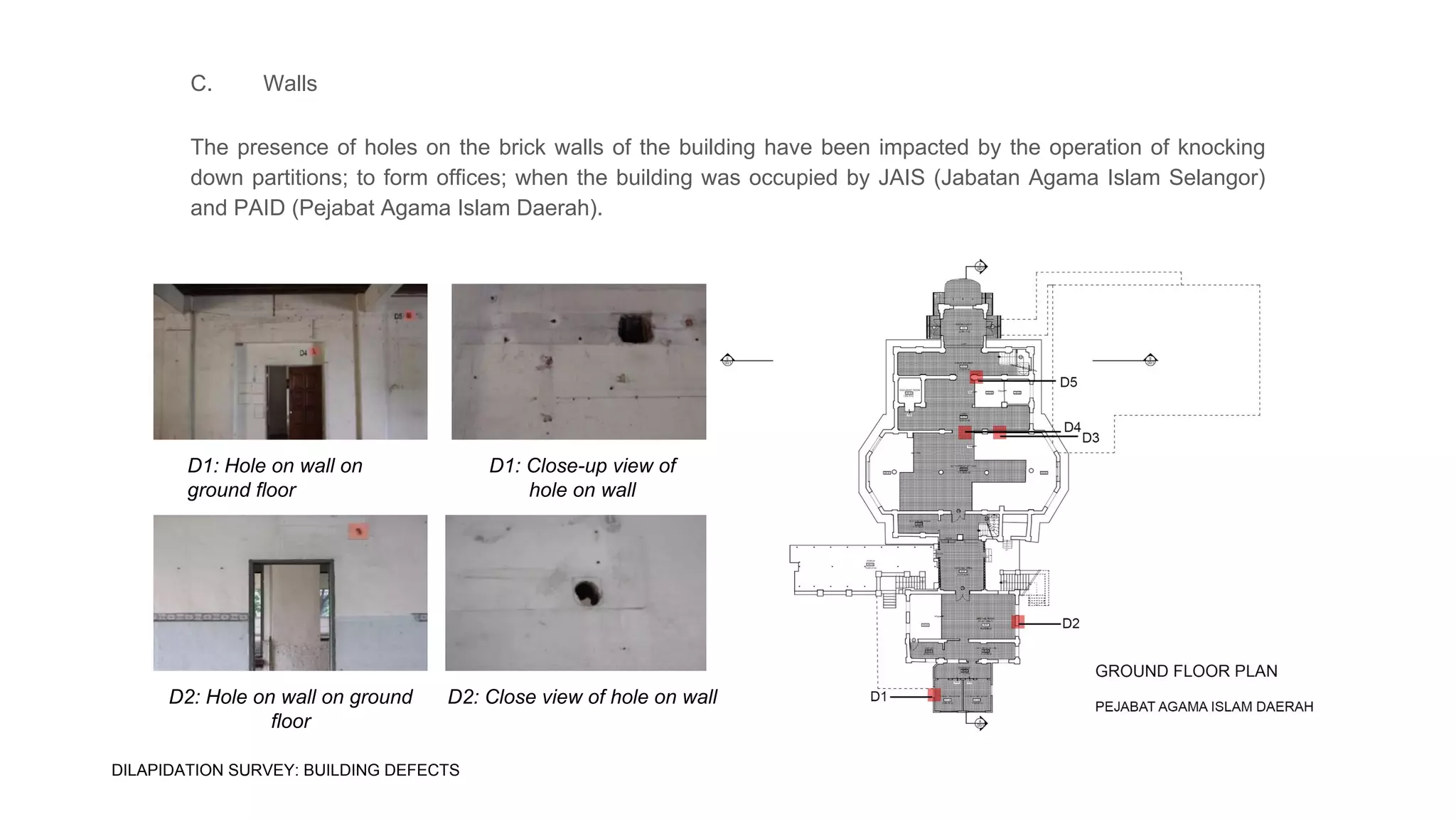 C. Walls
The presence of holes on the brick walls of the building have been impacted by the operation of knocking
down partitions; to form offices; when the building was occupied by JAIS (Jabatan Agama Islam Selangor)
and PAID (Pejabat Agama Islam Daerah).
D1: Hole on wall on
ground floor
D1: Close-up view of
hole on wall
D2: Close view of hole on wallD2: Hole on wall on ground
floor
DILAPIDATION SURVEY: BUILDING DEFECTS
 