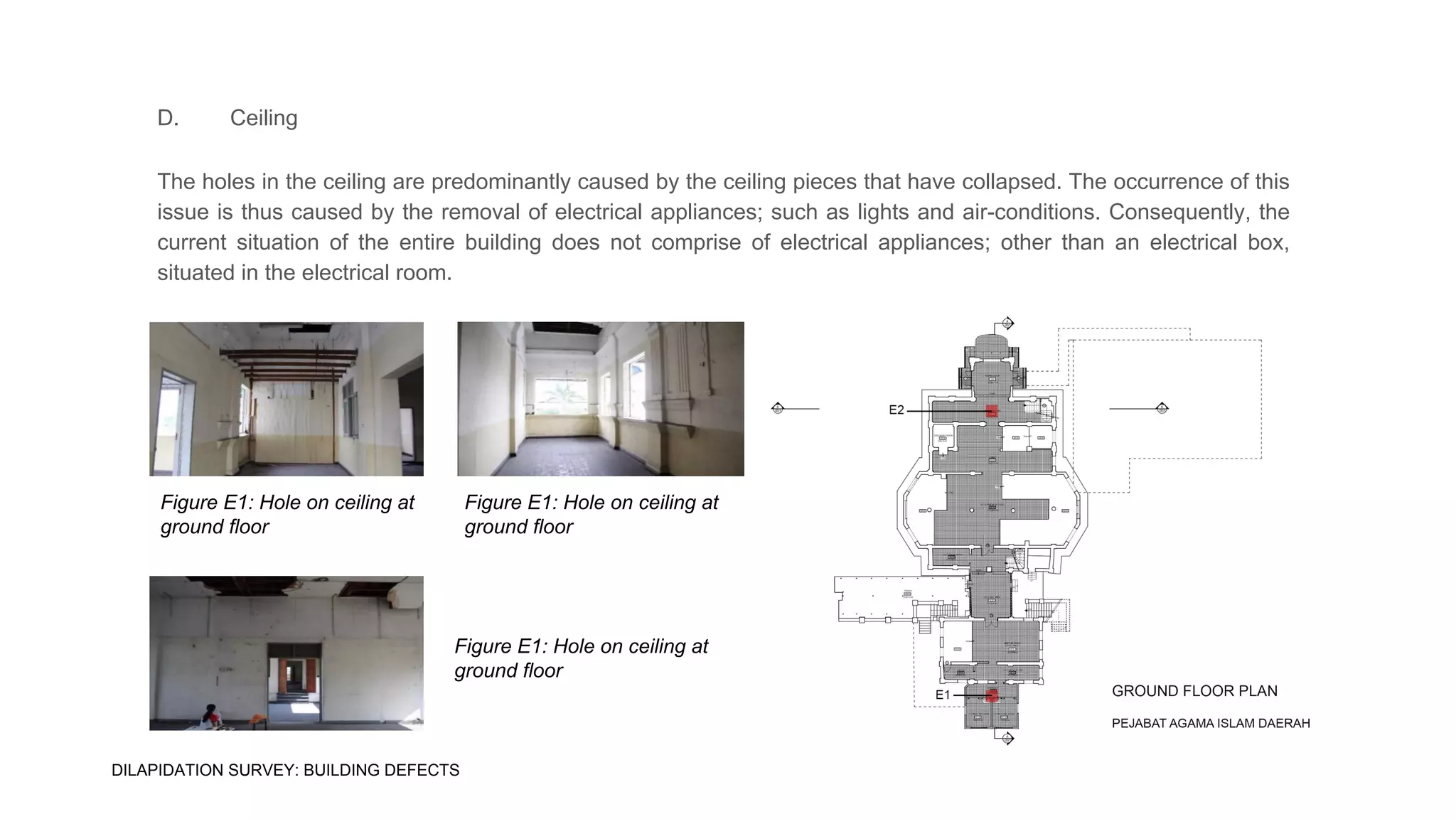 D. Ceiling
The holes in the ceiling are predominantly caused by the ceiling pieces that have collapsed. The occurrence of this
issue is thus caused by the removal of electrical appliances; such as lights and air-conditions. Consequently, the
current situation of the entire building does not comprise of electrical appliances; other than an electrical box,
situated in the electrical room.
Figure E1: Hole on ceiling at
ground floor
Figure E1: Hole on ceiling at
ground floor
Figure E1: Hole on ceiling at
ground floor
DILAPIDATION SURVEY: BUILDING DEFECTS
 