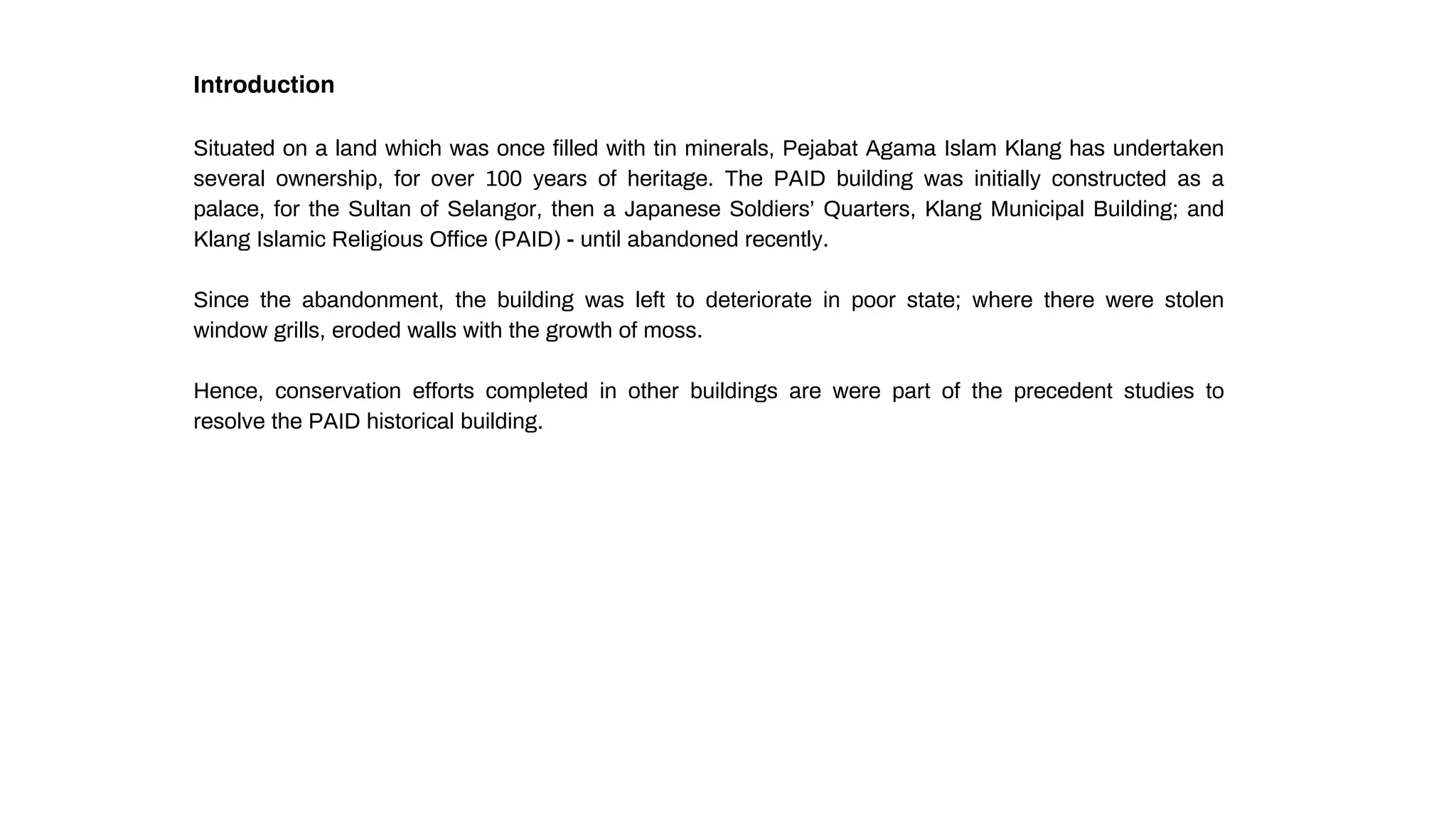 Introduction
Situated on a land which was once filled with tin minerals, Pejabat Agama Islam Klang has undertaken
several ownership, for over 100 years of heritage. The PAID building was initially constructed as a
palace, for the Sultan of Selangor, then a Japanese Soldiers’ Quarters, Klang Municipal Building; and
Klang Islamic Religious Office (PAID) - until abandoned recently.
Since the abandonment, the building was left to deteriorate in poor state; where there were stolen
window grills, eroded walls with the growth of moss.
Hence, conservation efforts completed in other buildings are were part of the precedent studies to
resolve the PAID historical building.
 