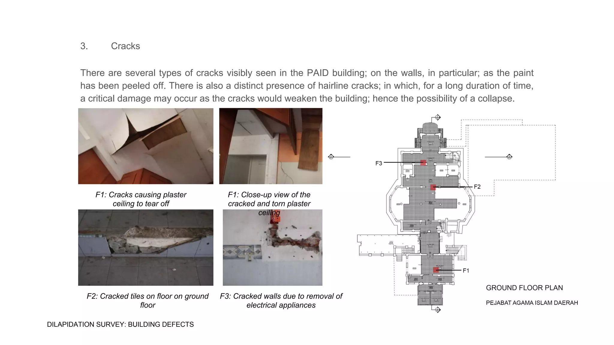 3. Cracks
There are several types of cracks visibly seen in the PAID building; on the walls, in particular; as the paint
has been peeled off. There is also a distinct presence of hairline cracks; in which, for a long duration of time,
a critical damage may occur as the cracks would weaken the building; hence the possibility of a collapse.
F1: Cracks causing plaster
ceiling to tear off
F1: Close-up view of the
cracked and torn plaster
ceiling
F2: Cracked tiles on floor on ground
floor
F3: Cracked walls due to removal of
electrical appliances
DILAPIDATION SURVEY: BUILDING DEFECTS
 