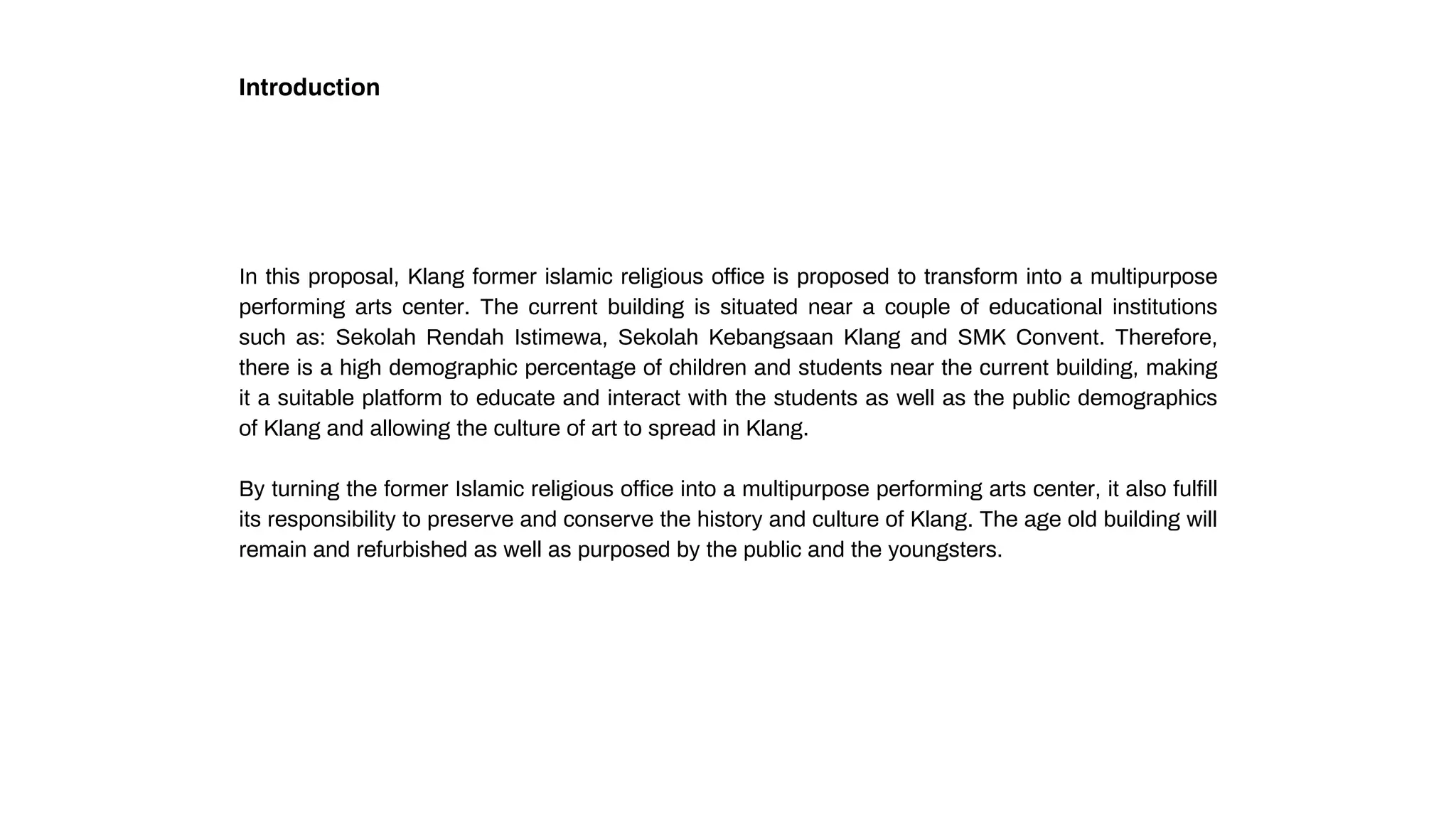 Introduction
In this proposal, Klang former islamic religious office is proposed to transform into a multipurpose
performing arts center. The current building is situated near a couple of educational institutions
such as: Sekolah Rendah Istimewa, Sekolah Kebangsaan Klang and SMK Convent. Therefore,
there is a high demographic percentage of children and students near the current building, making
it a suitable platform to educate and interact with the students as well as the public demographics
of Klang and allowing the culture of art to spread in Klang.
By turning the former Islamic religious office into a multipurpose performing arts center, it also fulfill
its responsibility to preserve and conserve the history and culture of Klang. The age old building will
remain and refurbished as well as purposed by the public and the youngsters.
 