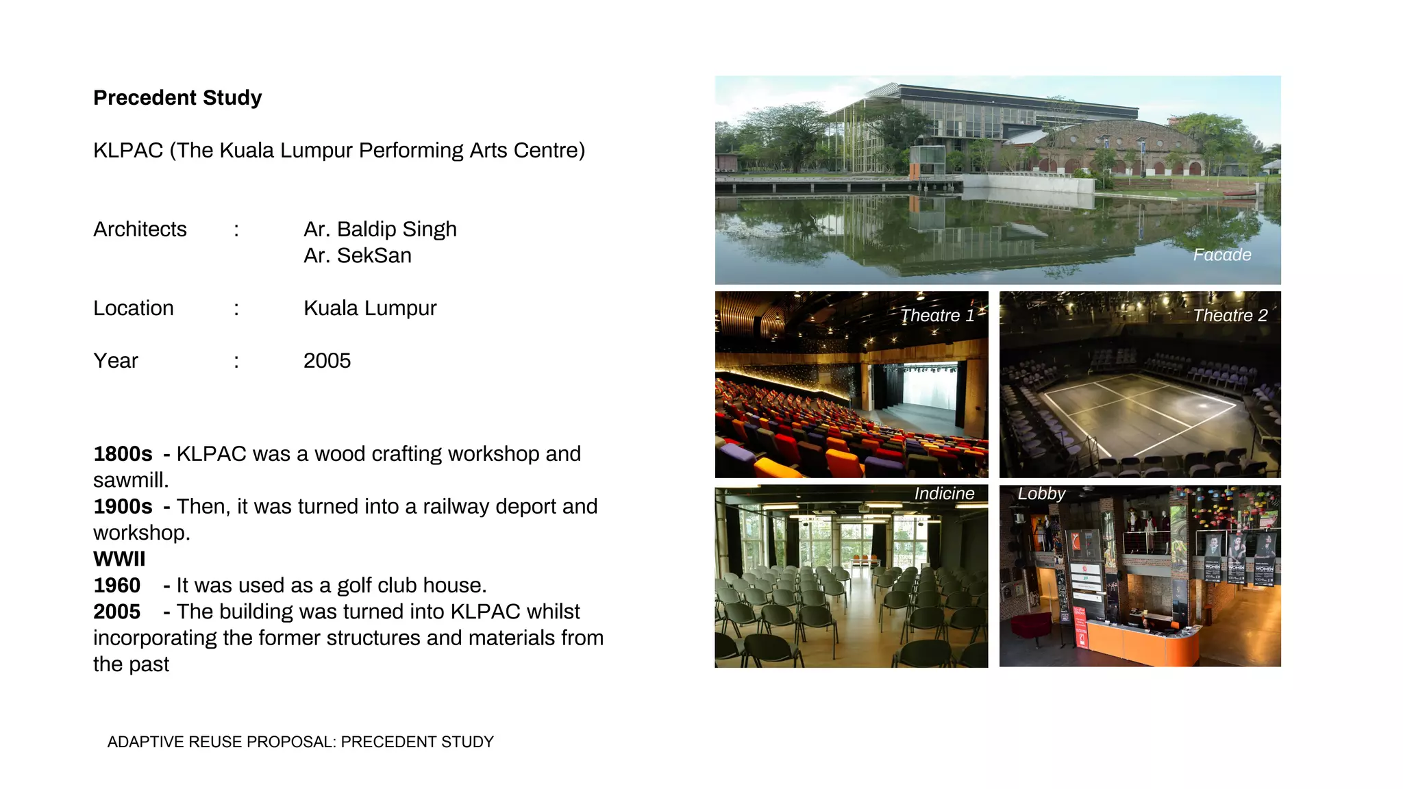 Precedent Study
KLPAC (The Kuala Lumpur Performing Arts Centre)
Architects : Ar. Baldip Singh
Ar. SekSan
Location : Kuala Lumpur
Year : 2005
1800s - KLPAC was a wood crafting workshop and
sawmill.
1900s - Then, it was turned into a railway deport and
workshop.
WWII
1960 - It was used as a golf club house.
2005 - The building was turned into KLPAC whilst
incorporating the former structures and materials from
the past
Facade
Theatre 1 Theatre 2
Indicine Lobby
ADAPTIVE REUSE PROPOSAL: PRECEDENT STUDY
 