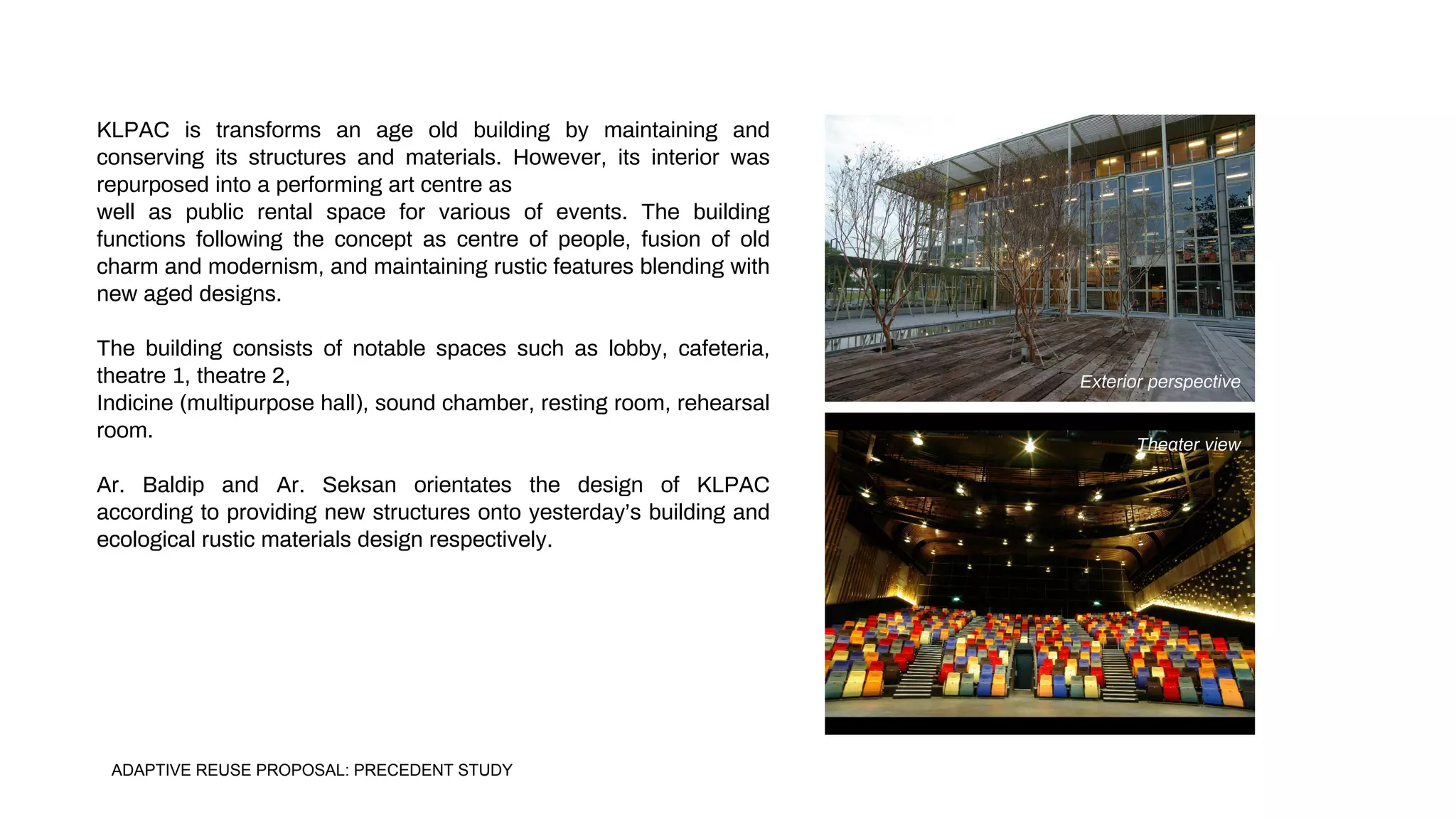 KLPAC is transforms an age old building by maintaining and
conserving its structures and materials. However, its interior was
repurposed into a performing art centre as
well as public rental space for various of events. The building
functions following the concept as centre of people, fusion of old
charm and modernism, and maintaining rustic features blending with
new aged designs.
The building consists of notable spaces such as lobby, cafeteria,
theatre 1, theatre 2,
Indicine (multipurpose hall), sound chamber, resting room, rehearsal
room.
Ar. Baldip and Ar. Seksan orientates the design of KLPAC
according to providing new structures onto yesterday’s building and
ecological rustic materials design respectively.
Exterior perspective
Theater view
ADAPTIVE REUSE PROPOSAL: PRECEDENT STUDY
 
