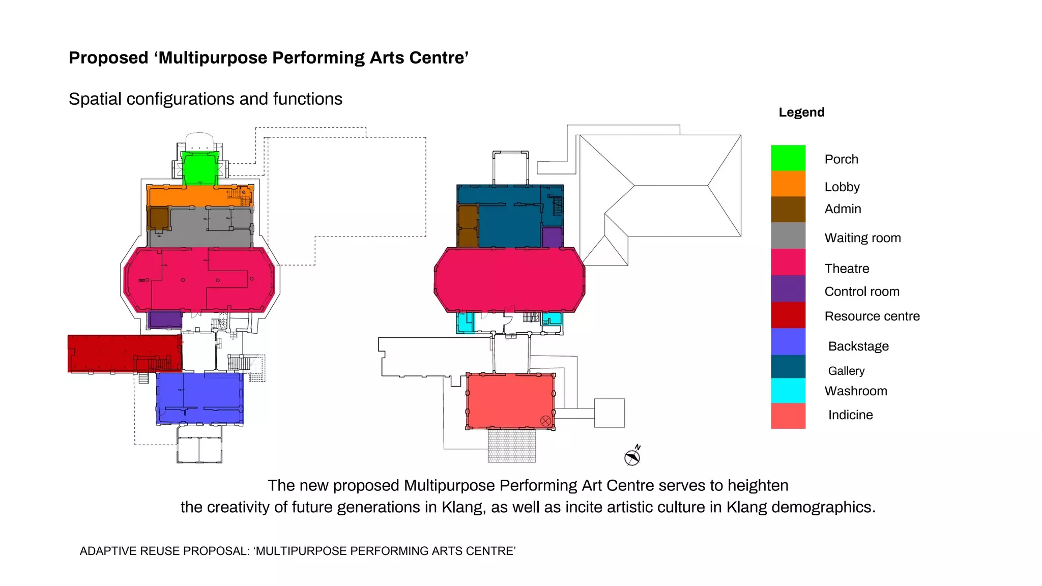 Proposed ‘Multipurpose Performing Arts Centre’
Spatial configurations and functions
Porch
Lobby
Admin
Waiting room
Theatre
Control room
Resource centre
Backstage
Gallery
Washroom
Indicine
The new proposed Multipurpose Performing Art Centre serves to heighten
the creativity of future generations in Klang, as well as incite artistic culture in Klang demographics.
Legend
ADAPTIVE REUSE PROPOSAL: ‘MULTIPURPOSE PERFORMING ARTS CENTRE’
 