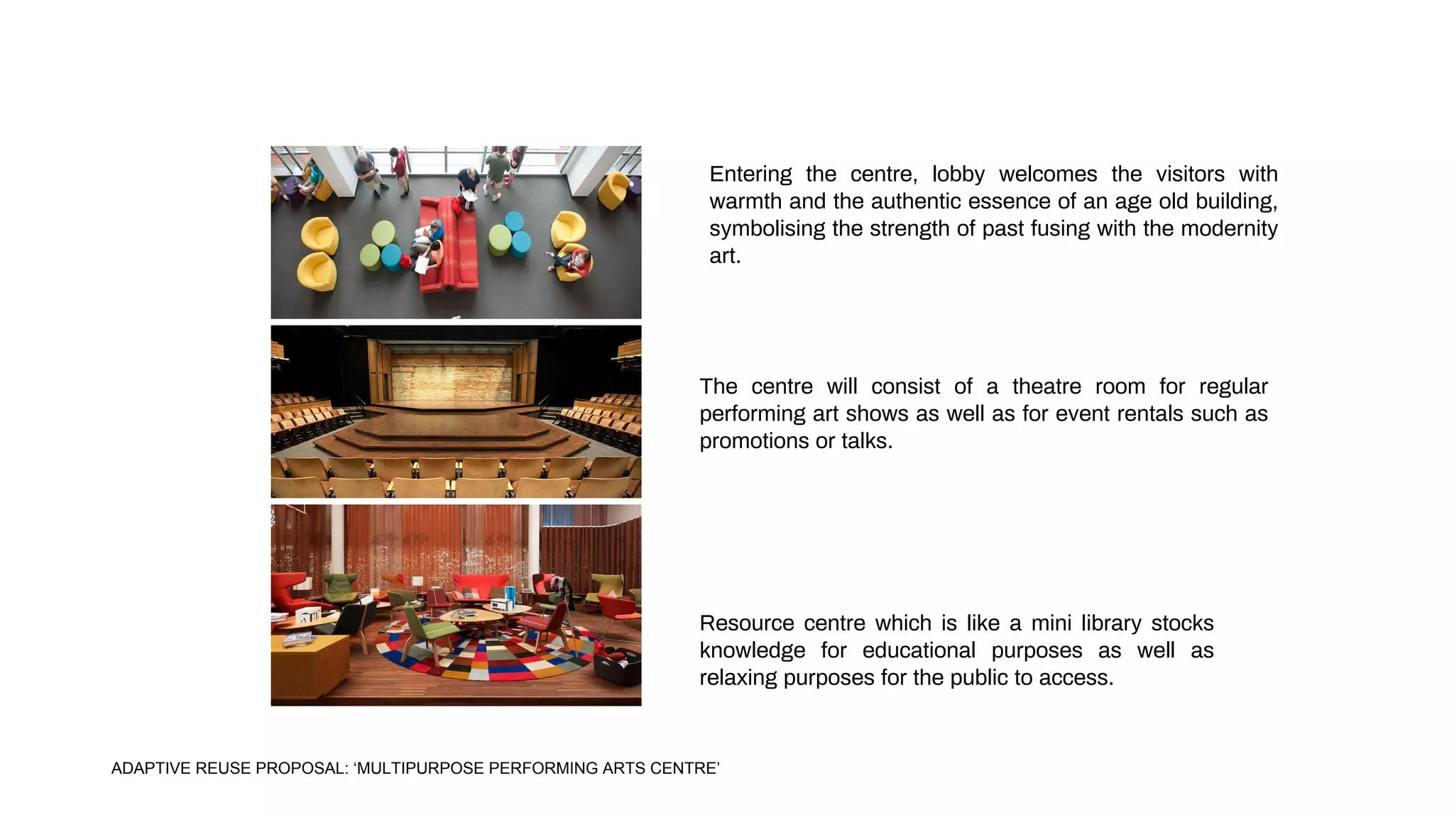Resource centre which is like a mini library stocks
knowledge for educational purposes as well as
relaxing purposes for the public to access.
Entering the centre, lobby welcomes the visitors with
warmth and the authentic essence of an age old building,
symbolising the strength of past fusing with the modernity
art.
The centre will consist of a theatre room for regular
performing art shows as well as for event rentals such as
promotions or talks.
ADAPTIVE REUSE PROPOSAL: ‘MULTIPURPOSE PERFORMING ARTS CENTRE’
 