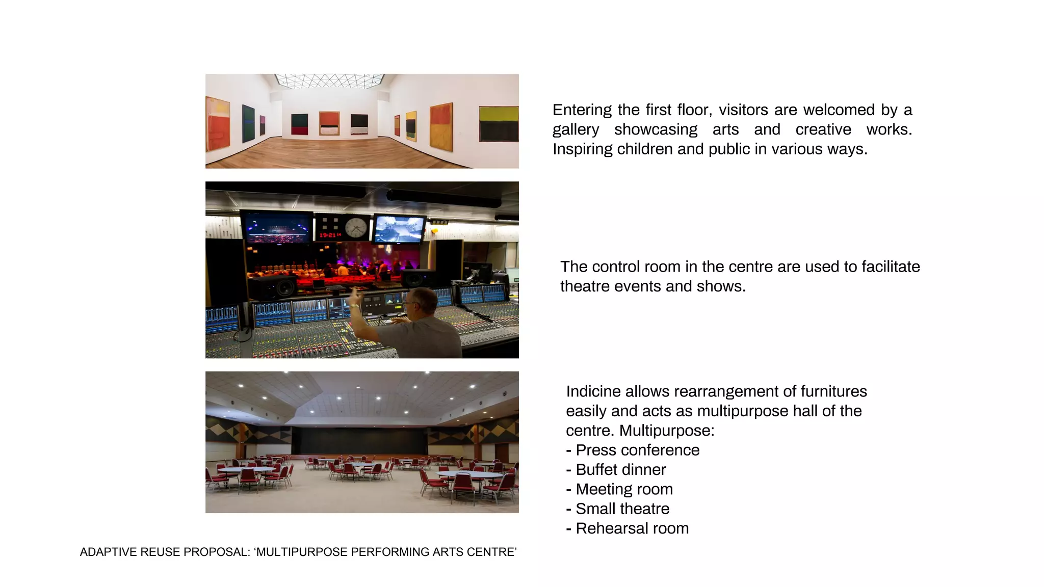 Entering the first floor, visitors are welcomed by a
gallery showcasing arts and creative works.
Inspiring children and public in various ways.
Indicine allows rearrangement of furnitures
easily and acts as multipurpose hall of the
centre. Multipurpose:
- Press conference
- Buffet dinner
- Meeting room
- Small theatre
- Rehearsal room
The control room in the centre are used to facilitate
theatre events and shows.
ADAPTIVE REUSE PROPOSAL: ‘MULTIPURPOSE PERFORMING ARTS CENTRE’
 