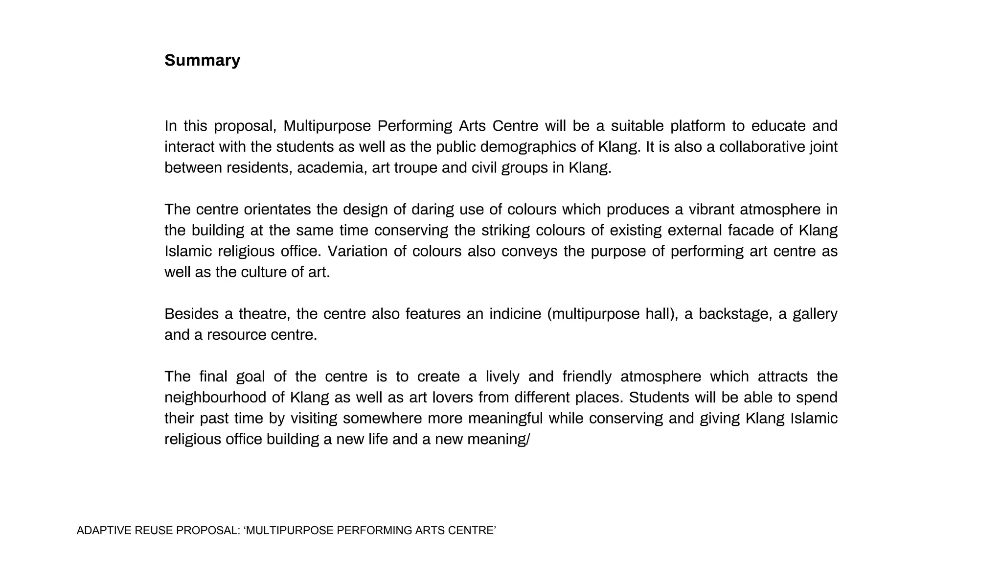 Summary
In this proposal, Multipurpose Performing Arts Centre will be a suitable platform to educate and
interact with the students as well as the public demographics of Klang. It is also a collaborative joint
between residents, academia, art troupe and civil groups in Klang.
The centre orientates the design of daring use of colours which produces a vibrant atmosphere in
the building at the same time conserving the striking colours of existing external facade of Klang
Islamic religious office. Variation of colours also conveys the purpose of performing art centre as
well as the culture of art.
Besides a theatre, the centre also features an indicine (multipurpose hall), a backstage, a gallery
and a resource centre.
The final goal of the centre is to create a lively and friendly atmosphere which attracts the
neighbourhood of Klang as well as art lovers from different places. Students will be able to spend
their past time by visiting somewhere more meaningful while conserving and giving Klang Islamic
religious office building a new life and a new meaning/
ADAPTIVE REUSE PROPOSAL: ‘MULTIPURPOSE PERFORMING ARTS CENTRE’
 