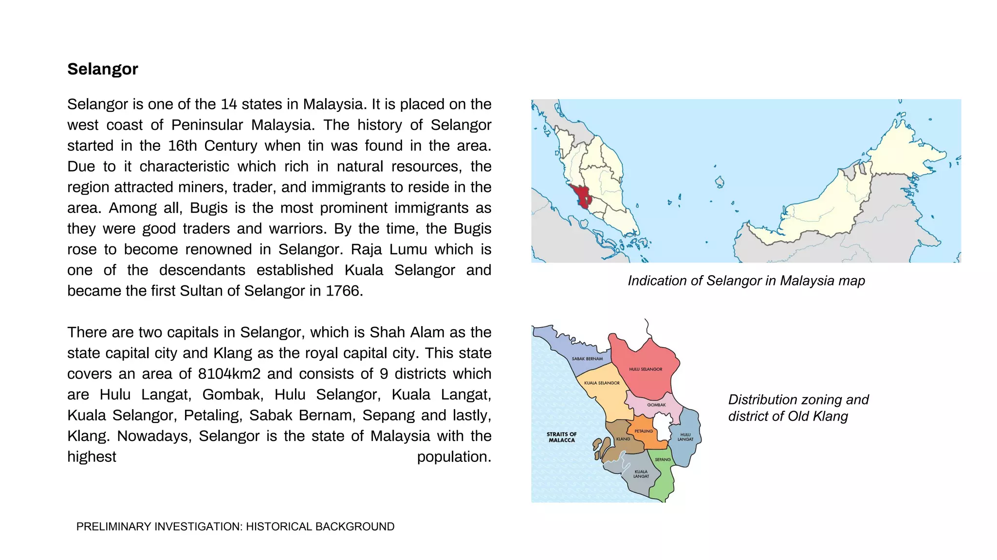 Selangor
Selangor is one of the 14 states in Malaysia. It is placed on the
west coast of Peninsular Malaysia. The history of Selangor
started in the 16th Century when tin was found in the area.
Due to it characteristic which rich in natural resources, the
region attracted miners, trader, and immigrants to reside in the
area. Among all, Bugis is the most prominent immigrants as
they were good traders and warriors. By the time, the Bugis
rose to become renowned in Selangor. Raja Lumu which is
one of the descendants established Kuala Selangor and
became the first Sultan of Selangor in 1766.
There are two capitals in Selangor, which is Shah Alam as the
state capital city and Klang as the royal capital city. This state
covers an area of 8104km2 and consists of 9 districts which
are Hulu Langat, Gombak, Hulu Selangor, Kuala Langat,
Kuala Selangor, Petaling, Sabak Bernam, Sepang and lastly,
Klang. Nowadays, Selangor is the state of Malaysia with the
highest population.
Indication of Selangor in Malaysia map
Distribution zoning and
district of Old Klang
PRELIMINARY INVESTIGATION: HISTORICAL BACKGROUND
 