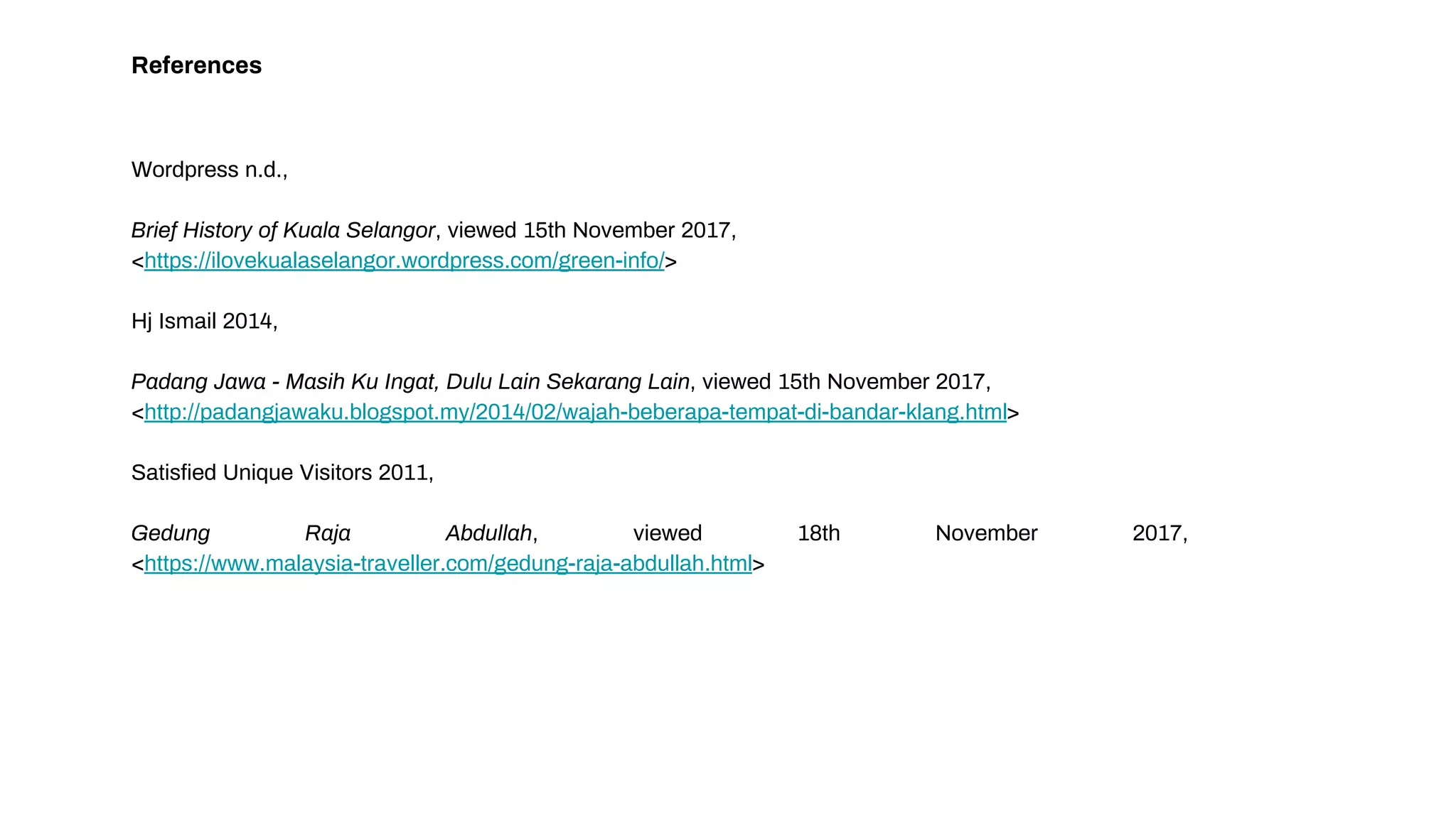 References
Wordpress n.d.,
Brief History of Kuala Selangor, viewed 15th November 2017,
<https://ilovekualaselangor.wordpress.com/green-info/>
Hj Ismail 2014,
Padang Jawa - Masih Ku Ingat, Dulu Lain Sekarang Lain, viewed 15th November 2017,
<http://padangjawaku.blogspot.my/2014/02/wajah-beberapa-tempat-di-bandar-klang.html>
Satisfied Unique Visitors 2011,
Gedung Raja Abdullah, viewed 18th November 2017,
<https://www.malaysia-traveller.com/gedung-raja-abdullah.html>
 
