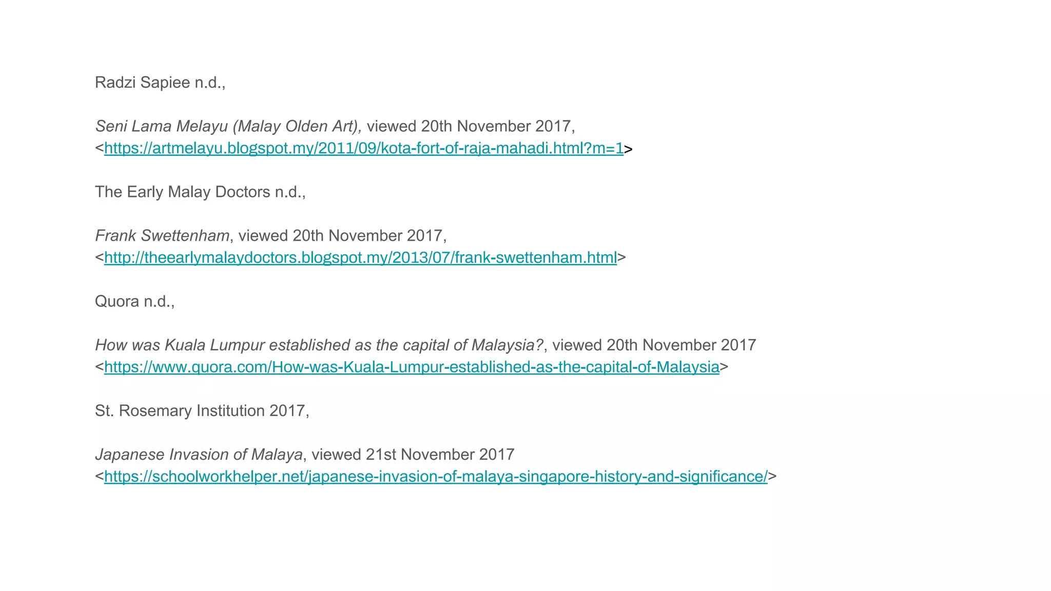 Radzi Sapiee n.d.,
Seni Lama Melayu (Malay Olden Art), viewed 20th November 2017,
<https://artmelayu.blogspot.my/2011/09/kota-fort-of-raja-mahadi.html?m=1>
The Early Malay Doctors n.d.,
Frank Swettenham, viewed 20th November 2017,
<http://theearlymalaydoctors.blogspot.my/2013/07/frank-swettenham.html>
Quora n.d.,
How was Kuala Lumpur established as the capital of Malaysia?, viewed 20th November 2017
<https://www.quora.com/How-was-Kuala-Lumpur-established-as-the-capital-of-Malaysia>
St. Rosemary Institution 2017,
Japanese Invasion of Malaya, viewed 21st November 2017
<https://schoolworkhelper.net/japanese-invasion-of-malaya-singapore-history-and-significance/>
 
