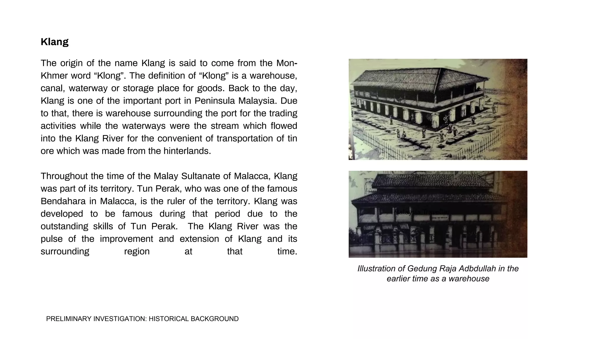 Illustration of Gedung Raja Adbdullah in the
earlier time as a warehouse
The origin of the name Klang is said to come from the Mon-
Khmer word “Klong”. The definition of “Klong” is a warehouse,
canal, waterway or storage place for goods. Back to the day,
Klang is one of the important port in Peninsula Malaysia. Due
to that, there is warehouse surrounding the port for the trading
activities while the waterways were the stream which flowed
into the Klang River for the convenient of transportation of tin
ore which was made from the hinterlands.
Throughout the time of the Malay Sultanate of Malacca, Klang
was part of its territory. Tun Perak, who was one of the famous
Bendahara in Malacca, is the ruler of the territory. Klang was
developed to be famous during that period due to the
outstanding skills of Tun Perak. The Klang River was the
pulse of the improvement and extension of Klang and its
surrounding region at that time.
Klang
PRELIMINARY INVESTIGATION: HISTORICAL BACKGROUND
 