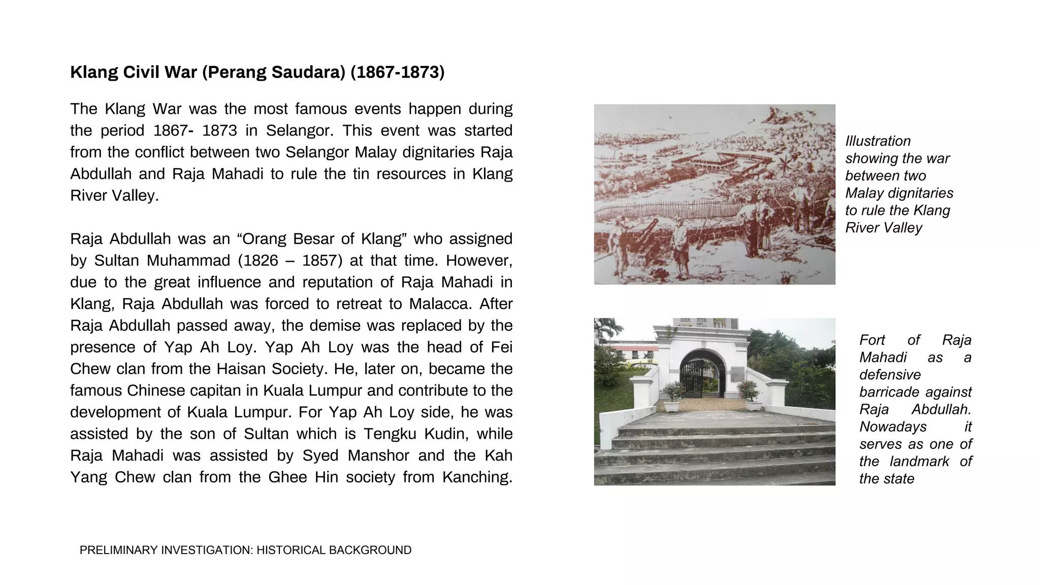 Illustration
showing the war
between two
Malay dignitaries
to rule the Klang
River Valley
Fort of Raja
Mahadi as a
defensive
barricade against
Raja Abdullah.
Nowadays it
serves as one of
the landmark of
the state
The Klang War was the most famous events happen during
the period 1867- 1873 in Selangor. This event was started
from the conflict between two Selangor Malay dignitaries Raja
Abdullah and Raja Mahadi to rule the tin resources in Klang
River Valley.
Raja Abdullah was an “Orang Besar of Klang” who assigned
by Sultan Muhammad (1826 – 1857) at that time. However,
due to the great influence and reputation of Raja Mahadi in
Klang, Raja Abdullah was forced to retreat to Malacca. After
Raja Abdullah passed away, the demise was replaced by the
presence of Yap Ah Loy. Yap Ah Loy was the head of Fei
Chew clan from the Haisan Society. He, later on, became the
famous Chinese capitan in Kuala Lumpur and contribute to the
development of Kuala Lumpur. For Yap Ah Loy side, he was
assisted by the son of Sultan which is Tengku Kudin, while
Raja Mahadi was assisted by Syed Manshor and the Kah
Yang Chew clan from the Ghee Hin society from Kanching.
Klang Civil War (Perang Saudara) (1867-1873)
PRELIMINARY INVESTIGATION: HISTORICAL BACKGROUND
 