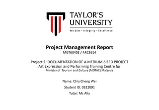 Project Management Report
MGT60403 / ARC3614
Project 2: DOCUMENTATION OF A MEDIUM-SIZED PROJECT
Art Expression and Performing Training Centre for
Ministry of Tourism and Culture (MOTAC) Malaysia
Name: Chia Cheng Wei
Student ID: 0322091
Tutor: Ms Alia
 