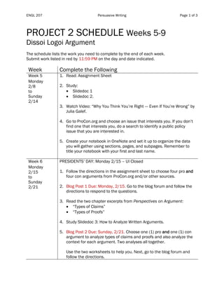 ENGL 207 Persuasive Writing Page 1 of 3
PROJECT 2 SCHEDULE Weeks 5-9
Dissoi Logoi Argument
The schedule lists the work you need to complete by the end of each week.
Submit work listed in red by 11:59 PM on the day and date indicated.
Week Complete the Following
Week 5
Monday
2/8
to
Sunday
2/14
1. Read: Assignment Sheet
2. Study:
• Slidedoc 1
• Slidedoc 2.
3. Watch Video: “Why You Think You’re Right --- Even If You’re Wrong” by
Julia Galef.
4. Go to ProCon.org and choose an issue that interests you. If you don’t
find one that interests you, do a search to identify a public policy
issue that you are interested in.
5. Create your notebook in OneNote and set it up to organize the data
you will gather using sections, pages, and subpages. Remember to
title your notebook with your first and last name.
Week 6
Monday
2/15
to
Sunday
2/21
PRESIDENTS’ DAY: Monday 2/15 – UI Closed
1. Follow the directions in the assignment sheet to choose four pro and
four con arguments from ProCon.org and/or other sources.
2. Blog Post 1 Due: Monday, 2/15. Go to the blog forum and follow the
directions to respond to the questions.
3. Read the two chapter excerpts from Perspectives on Argument:
• “Types of Claims”
• “Types of Proofs”
4. Study Slidedoc 3: How to Analyze Written Arguments.
5. Blog Post 2 Due: Sunday, 2/21. Choose one (1) pro and one (1) con
argument to analyze types of claims and proofs and also analyze the
context for each argument. Two analyses all together.
Use the two worksheets to help you. Next, go to the blog forum and
follow the directions.
 