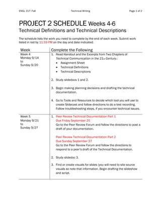 ENGL 317: Fall Technical Writing Page 1 of 2
PROJECT 2 SCHEDULE Weeks 4-6
Technical Definitions and Technical Descriptions
The schedule lists the work you need to complete by the end of each week. Submit work
listed in red by 11:59 PM on the day and date indicated.
Week Complete the Following
Week 4
Monday 9/14
to
Sunday 9/20
1. Read Handout and the Excerpts from Two Chapters of
Technical Communication in the 21st Century.:
• Assignment Sheet
• Technical Definitions
• Technical Descriptions
2. Study slidedocs 1 and 2.
3. Begin making planning decisions and drafting the technical
documentation.
4. Go to Tools and Resources to decide which tool you will use to
create Slidecast and follow directions to do a test recording.
Follow troubleshooting steps, if you encounter technical issues.
Week 5
Monday 9/21
to
Sunday 9/27
1. Peer Review Technical Documentation Part 1
Due Friday September 25
Go to the Peer Review Forum and follow the directions to post a
draft of your documentation.
Peer Review Technical Documentation Part 2
Due Sunday September 27
Go to the Peer Review Forum and follow the directions to
respond to a peer’s draft of the Technical Documentation.
2. Study slidedoc 3.
3. Find or create visuals for slides (you will need to site source
visuals so note that information. Begin drafting the slideshow
and script.
 