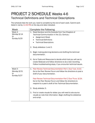 ENGL 317: Fall Technical Writing Page 1 of 2
PROJECT 2 SCHEDULE Weeks 4-6
Technical Definitions and Technical Descriptions
The schedule lists the work you need to complete by the end of each week. Submit work
listed in red by 11:59 PM on the day and date indicated.
Week Complete the Following
Week 4
Monday 9/14
to
Sunday 9/20
1. Read Handout and the Excerpts from Two Chapters of
Technical Communication in the 21st Century.:
• Assignment Sheet
• Technical Definitions
• Technical Descriptions
2. Study slidedocs 1 and 2.
3. Begin making planning decisions and drafting the technical
documentation.
4. Go to Tools and Resources to decide which tool you will use to
create Slidecast and follow directions to do a test recording.
Follow troubleshooting steps, if you encounter technical issues.
Week 5
Monday 9/21
to
Sunday 9/27
1. Peer Review Technical Documentation Part 1 Due Tues. 9/22.
Go to the Peer Review Forum and follow the directions to post a
draft of your documentation.
Peer Review Technical Documentation Part 2 Due Thurs. 9/24.
Go to the Peer Review Forum and follow the directions to
respond to a peer’s draft of the Technical Documentation.
2. Study slidedoc 3.
3. Find or create visuals for slides (you will need to site source
visuals so note that information. Begin drafting the slideshow
and script.
 