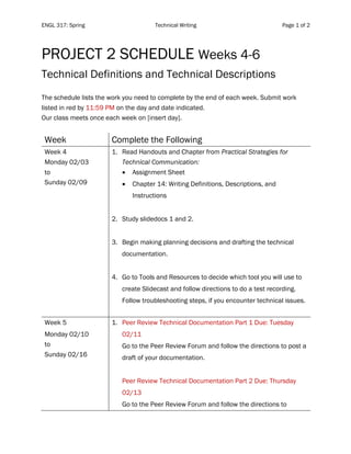 ENGL 317: Spring Technical Writing Page 1 of 2
	
	
PROJECT 2 SCHEDULE Weeks 4-6
Technical Definitions and Technical Descriptions
The schedule lists the work you need to complete by the end of each week. Submit work
listed in red by 11:59 PM on the day and date indicated.
Our class meets once each week on [insert day].
Week Complete the Following
Week 4
Monday 02/03
to
Sunday 02/09
1. Read Handouts and Chapter from Practical Strategies for
Technical Communication:
• Assignment Sheet
• Chapter 14: Writing Definitions, Descriptions, and
Instructions
2. Study slidedocs 1 and 2.
3. Begin making planning decisions and drafting the technical
documentation.
4. Go to Tools and Resources to decide which tool you will use to
create Slidecast and follow directions to do a test recording.
Follow troubleshooting steps, if you encounter technical issues.
Week 5
Monday 02/10
to
Sunday 02/16
1. Peer Review Technical Documentation Part 1 Due: Tuesday
02/11
Go to the Peer Review Forum and follow the directions to post a
draft of your documentation.
Peer Review Technical Documentation Part 2 Due: Thursday
02/13
Go to the Peer Review Forum and follow the directions to
 