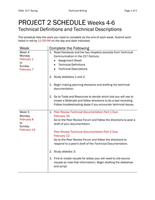 ENGL 317: Spring Technical Writing Page 1 of 2
	
	
PROJECT 2 SCHEDULE Weeks 4-6
Technical Definitions and Technical Descriptions
The schedule lists the work you need to complete by the end of each week. Submit work
listed in red by 11:59 PM on the day and date indicated.
Week Complete the Following
Week 4
Monday
February 1
to
Sunday
February 7
1. Read Handouts and the two chapters excerpts from Technical
Communication in the 21st Century:
• Assignment Sheet
• Technical Definitions
• Technical Descriptions
2. Study slidedocs 1 and 2.
1. Begin making planning decisions and drafting the technical
documentation.
2. Go to Tools and Resources to decide which tool you will use to
create a Slidecast and follow directions to do a test recording.
Follow troubleshooting steps if you encounter technical issues.
Week 5
Monday
February 8
to
Sunday
February 14
1. Peer Review Technical Documentation Part 1 Due:
February 10.
Go to the Peer Review Forum and follow the directions to post a
draft of your documentation.
Peer Review Technical Documentation Part 2 Due:
February 12.
Go to the Peer Review Forum and follow the directions to
respond to a peer’s draft of the Technical Documentation.
2. Study slidedoc 3.
3. Find or create visuals for slides (you will need to cite source
visuals so note that information). Begin drafting the slideshow
and script.
 