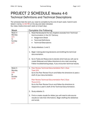 ENGL 317: Spring Technical Writing Page 1 of 2
PROJECT 2 SCHEDULE Weeks 4-6
Technical Definitions and Technical Descriptions
The schedule lists the work you need to complete by the end of each week. Submit work
listed in red by 11:59 PM on the day and date indicated.
Our class meets once each week on [insert day].
Week Complete the Following
Week 4
Monday
2/1
to
Sunday
2/7
1. Read Handoutsand the two chapters excerpts from Technical
Communication in the 21st Century:
• Assignment Sheet
• Technical Definitions
• Technical Descriptions
2. Study slidedocs 1 and 2.
1. Begin making planning decisions and drafting the technical
documentation.
2. Go to Tools and Resources to decide which tool you will use to
create Slidecast and follow directions to do a test recording.
Follow troubleshooting steps, if you encounter technical issues.
Week 5
Monday
2/8
to
Sunday
2/14
1. Peer Review Technical Documentation Part 1 Due:
Tues 2/9.
Go to the Peer Review Forum and follow the directions to post a
draft of your documentation.
Peer Review Technical Documentation Part 2 Due:
Thurs 2/11.
Go to the Peer Review Forum and follow the directions to
respond to a peer’s draft of the Technical Documentation.
2. Study slidedoc 3.
3. Find or create visuals for slides (you will need to site source
visuals so note that information). Begin drafting the slideshow
and script.
 