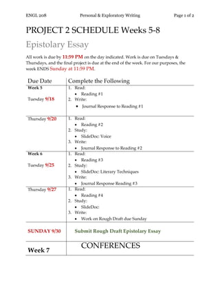 ENGL 208 Personal & Exploratory Writing Page 1 of 2
PROJECT 2 SCHEDULE Weeks 5-8
Epistolary Essay
All work is due by 11:59 PM on the day indicated. Work is due on Tuesdays &
Thursdays, and the final project is due at the end of the week. For our purposes, the
week ENDS Sunday at 11:59 PM.
Due Date Complete the Following
Week 5
Tuesday 9/18
1. Read:
• Reading #1
2. Write:
• Journal Response to Reading #1
Thursday 9/20 1. Read:
• Reading #2
2. Study:
• SlideDoc: Voice
3. Write:
• Journal Response to Reading #2
Week 6
Tuesday 9/25
1. Read:
• Reading #3
2. Study:
• SlideDoc: Literary Techniques
3. Write:
• Journal Response Reading #3
Thursday 9/27 1. Read:
• Reading #4
2. Study:
• SlideDoc:
3. Write:
• Work on Rough Draft due Sunday
SUNDAY 9/30 Submit Rough Draft Epistolary Essay
Week 7
CONFERENCES
 